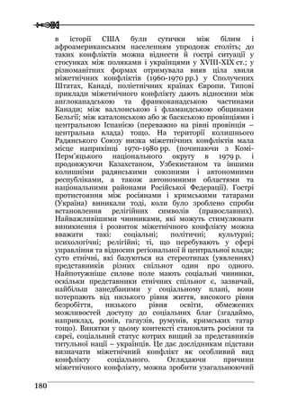  
 118800
в історії США були сутички між білим і
афроамериканським населенням упродовж століть; до
таких конфліктів можна віднести й гострі ситуації у
стосунках між поляками і українцями у XVIII-ХІХ ст.; у
різноманітних формах отримувала вияв ціла хвиля
міжетнічних конфліктів (1960-1970 рр.) у Сполучених
Штатах, Канаді, поліетнічних країнах Європи. Типові
приклади міжетнічного конфлікту дають відносини між
англоканадською та франкоканадською частинами
Канади; між валлонською і фламандською общинами
Бельгії; між каталонською або ж баскською провінціями і
центральною Іспанією (переважно на рівні провінція –
центральна влада) тощо. На території колишнього
Радянського Союзу низка міжетнічних конфліктів мала
місце наприкінці 1970-1980 рр. (починаючи з Комі-
Перм’яцького національного округу в 1979 р. і
продовжуючи Казахстаном, Узбекистаном та іншими
колишніми радянськими союзними і автономними
республіками, а також автономними областями та
національними районами Російської Федерації). Гострі
протистояння між росіянами і кримськими татарами
(Україна) виникали тоді, коли було зроблено спроби
встановлення релігійних символів (православних).
Найважливішими чинниками, які можуть стимулювати
виникнення і розвиток міжетнічного конфлікту можна
вважати такі: соціальні; політичні; культурні;
психологічні; релігійні; ті, що перебувають у сфері
управління та відносин регіональної й центральної влади;
суто етнічні, які базуються на стереотипах (уявленнях)
представників різних спільнот один про одного.
Найпотужніше силове поле мають соціальні чинники,
оскільки представники етнічних спільнот є, зазвичай,
найбільш занедбаними у соціальному плані, вони
потерпають від низького рівня життя, високого рівня
безробіття, низького рівня освіти, обмежених
можливостей доступу до соціальних благ (згадаймо,
наприклад, ромів, гагаузів, румунів, кримських татар
тощо). Винятки у цьому контексті становлять росіяни та
євреї, соціальний статус котрих вищий за представників
титульної нації – українців. Це дає дослідникам підстави
визначати міжетнічний конфлікт як особливий вид
конфлікту соціального. Оглядаючи причини
міжетнічного конфлікту, можна зробити узагальнюючий
 