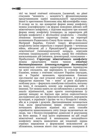  
 118822
тієї чи іншої етнічної спільноти (зазвичай, на рівні
стосунків “меншість – меншість”); 5) виштовхування
представниками однієї національності представників
іншої із престижних бізнесових ніш; 6) ксенофобія тощо.
З огляду на те, що конкретні форми вияву конфлікту
можна класифікувати і як форми поведінки дійових осіб
міжетнічного конфлікту, є підстави виділити три основні
форми вияву конфлікту (очевидно, за характером дій
àкторів конфлікту) є: 1) стихійні конфлікти – стихійні
зіткнення масового характеру (таких на території
колишнього Радянського Союзу було чимало – Алма-Ата,
Нагірний Карабах, Сумгаїт тощо); 2) організовані
конфлікти (вони виростали з першої форми – чеченська
війна, військові дії у Придністров’ї); 3) наростання
міжетнічної (міжнаціональної) напруги, агрегація
етнічних (національних) почуттів, однак без стихійних
насильницьких дій (мітинги, демонстрації, голосування –
Прибалтика). Структуру міжетнічного конфлікту
можна представити таким чином: етнічне
дистанціювання (етнокультурна дистанція)
визначається етнічними характеристиками індивідуума
чи всієї спільноти, які вирізняють їх з-поміж інших.
Скажімо, кожна з етнічних спільнот України (нагадаю,
що в Україні мешкають представники близько
130 етносів) має свої усталені етнічні риси, й у рамках
парадигми відносин “ми – вони” ці риси відіграють
особливу роль – формують самобутню спільність, несхожу
на іншу, й складають основу для порівняння себе з
іншими. Тут можна навіть не заглиблюватись у детальний
аналіз відмінностей, адже просте спостереження (у
даному випадку не йдеться про метод соціологічного
дослідження) дає змогу фіксувати відмінності, передовсім
культурні, в українців і грузин чи то у білорусів і німців,
або ж в угорців і румунів. Дистанціювання починається
тоді, коли представники інших етнічних спільнот
починають фіксувати відмінні від своїх способи
сприйняття навколишнього світу (сюди включаються як
люди, так і біолого-географічне довкілля) й реагування
на його явища. У ході цього порівняння на цій стадії
міжетнічної взаємодії й виникнення потенційного
конфлікту можуть виявлятися дві тенденції: перша
отримує вираження у формуванні можливостей до
зближення, основою якого стає прагнення опанувати й
 