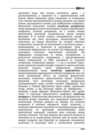  
118833
зрозуміти іншу, ніж власна, етнічність; друга – у
дистанціюванні, а подеколи й у протиставленні себе
іншим. Якщо переважає друга тенденція, то очевидним
стає етнічне дистанціювання й можна вважати, що таким
чином закладаються основи для майбутнього конфлікту.
Наступний компонент (стадія) етнічна неприязнь
може вважатися власне початковою стадією міжетнічного
конфлікту. Етнічна неприязнь, як і кожне явище
міжетнічної взаємодії, зумовлюється цілою низкою
факторів. В її основі лежить несприйняття людей з
відмінною від своєї культурою, ментальністю. Таке
ставлення до інших базується на системі етнічних
стереотипів, зазвичай, не позитивних, а ще більш точно –
неадекватних, а подеколи й негативних. Самі ж
стереотипи формуються на основі тієї інформації, якою
володіють учасники міжетнічної взаємодії. Ця
інформація складається із знань, почерпнутих у
результаті контактів, спілкування з представниками
інших етнічностей, із ЗМІ, художньої та наукової
літератури, історичних джерел – і, не в останню чергу,
усних переказів певних історій, епізодів із життя етнічних
спільнот (досить часто забарвлених певними
упередженнями) тощо; етнічна ворожість є
концентрованим вираженням етнічної неприязні, яка має
чітко визначений об’єкт, на котрому фокусується
негативне ставлення представників інших спільнот.
Зазвичай, таке негативне ставлення формується
цілеспрямовано через засоби масової інформації. Такі
випадки в Україні фіксуються щодо євреїв, кримських
татар, ромів, а ще більшою мірою до іммігрантів –
вихідців з країн Африки, Південно-Східної Азії, арабів
тощо. У структурі міжетнічного конфлікту етнічна
напруга є комплексним феноменом, що формується під
впливом різних чинників, але, передовсім соціальних і
політичних. Етнічна напруга на відміну від етнічної
неприязні й етнічної ворожості, котрі, зазвичай, є
ознакою міжетнічної взаємодії на індивідуальному рівні,
виявляється на груповому (колективному) рівні
міжетнічної взаємодії, оскільки вона охоплює певну
частину спільнот. Тут вже йдеться про групові інтереси й
змагання за їх задоволення. Власне, вже на цьому етапі
можна говорити про боротьбу за соціальні, економічні,
політичні й культурні ніші у суспільному розвитку
 