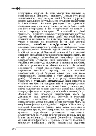  
 118844
поліетнічної держави. Виявами міжетнічної напруги на
рівні відносин “більшість – меншість” можуть бути різкі
заяви меншості щодо дискримінації її більшістю у різних
сферах суспільного життя, відмова більшості враховувати
інтереси меншості. Типовим прикладом таких відносин є
відносини колишніх депортованих та членів їхніх сімей,
які вже повернулися й ще повертаються до Криму, і
владних структур півострова. У взаємодії на рівні
“меншість – меншість” виявом етнічної напруги виступає
відмова від підтримки вимог однієї меншості іншою,
поширення негативних етнічних стереотипів, відмова від
участі в заходах, які проводить та чи інша етнічна
спільнота; етнічна конфронтація є тим
компонентом міжетнічного конфлікту, який реалізується
у протиставленні інтересів однієї етнічної спільноти
іншій, або ж на рівні більшості і меншості й у прагненні
вирішити проблемні питання за власними сценаріями. Як
стадія розвитку міжетнічного конфлікту етнічна
конфронтація стимулює його ескалацію й спонукає
учасників конфлікту до рішучих дій у вирішенні проблем,
які стали предметом міжетнічного конфлікту. Якщо інші
компоненти (стадії) міжетнічного конфлікту мають
переважно стихійний характер, то для етнічної
конфронтації дедалі більшою мірою стає властивою
організованість (керованість з боку лідерів етнічних
рухів). Найвищою точкою в структурі міжетнічного
конфлікту є етнічний антагонізм, який виростає з
етнічної напруги та конфронтації й характеризується
жорстоким змаганням за престижні ніші у суспільному
житті поліетнічної країни. Етнічний антагонізм, власне,
завершує формування структури міжетнічного конфлікту.
Дослідники цієї проблеми привертають увагу до
домінуючої ролі економічних факторів в ескалації
етнічного антагонізму. Щоправда, в 1990-і рр.
конфліктологи дедалі більшою мірою звертають увагу на
силу інших факторів, передовсім “конфронтації з приводу
цінностей ідеальних”. Власне, така думка випливає з
твердження про те, що “конфлікти, які розгортаються в
сучасних індустріально розвинутих суспільствах,
осмислюються не стільки як зіткнення з приводу тих чи
інших матеріальних цінностей (конфлікти інтересів),
скільки як конфронтація з приводу цінностей ідеальних
(конфлікт визнання)”. Сфера міжетнічних відносин
 