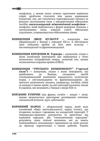  
 118866
конфлікту, у центрі якого лежить прагнення вирішити
спірні проблеми стосунків між двома державами
(зазвичай, тих, які стосуються територіальних питань) за
рахунок застосування сили з використанням військових
засобів; насильницький міжетнічний конфлікт –
конфлікт, який відбувається у формі відвертих зіткнень з
застосуванням сили, зокрема участі військових
угрупувань, супроводжується військовими діями.
КОНЦЕПЦІЯ ДВОХ КУЛЬТУР – концепція, яка
сформувалася у Канаді у середині ХХ ст. й обстоювала
ідею побудови країни на базі двох культур –
англоканадської та франкоканадської.
КОНЦЕПЦІЯ КОРДОНІВ Ф. Тернера – концепція, згідно з
якою асиміляція іммігрантів має відбуватися у чітко
визначених географічних межах, зазвичай тих, якими
позначаються кордони країни (США).
КОНЦЕПЦІЯ “ТРЕТЬОГО КОМПОНЕНТУ” (“третьої
сили”) – концепція, згідно з якою іммігранти, що
прибувають до Канади, складають третій
етнонаціональний компонент канадського суспільства
поряд з англоканадцями та франкоканадцями. До
третього компоненту входять, наприклад, італійці, німці
та вихідці із інших країн; до цієї категорії належать також
й українці, які мешкають у Канаді з кінця XIX ст.
КОРДОНИ ЕТНІЧНІ (від франц. cordon – шнур) – межі,
якими визначається просторове розміщення етнічних
спільностей (етносів, груп, субетносів).
КОРІННИЙ НАРОД – аборигенний народ, який веде
племінний образ життєдіяльності; народ (етнос), що
історично склався і проживає на конкретній території. У
міжнародно-правових документах та практиках під
корінним народом, або “споконвічними народами”
розуміють лише етнічні меншини, які не мають
імміграційного походження і проживали на своїх землях
до приходу переселенців з інших районів. Термін
 