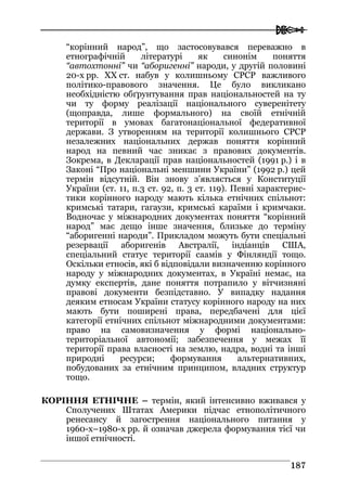  
118877
“корінний народ”, що застосовувався переважно в
етнографічній літературі як синонім поняття
“автохтонні” чи “аборигенні” народи, у другій половині
20-х рр. ХХ ст. набув у колишньому СРСР важливого
політико-правового значення. Це було викликано
необхідністю обґрунтування прав національностей на ту
чи ту форму реалізації національного суверенітету
(щоправда, лише формального) на своїй етнічній
території в умовах багатонаціональної федеративної
держави. З утворенням на території колишнього СРСР
незалежних національних держав поняття корінний
народ на певний час зникає з правових документів.
Зокрема, в Декларації прав національностей (1991 р.) і в
Законі “Про національні меншини України” (1992 р.) цей
термін відсутній. Він знову з’являється у Конституції
України (ст. 11, п.3 ст. 92, п. 3 ст. 119). Певні характерис-
тики корінного народу мають кілька етнічних спільнот:
кримські татари, гагаузи, кримські караїми і кримчаки.
Водночас у міжнародних документах поняття “корінний
народ” має дещо інше значення, близьке до терміну
“аборигенні народи”. Прикладом можуть бути спеціальні
резервації аборигенів Австралії, індіанців США,
спеціальний статус території саамів у Фінляндії тощо.
Оскільки етносів, які б відповідали визначенню корінного
народу у міжнародних документах, в Україні немає, на
думку експертів, дане поняття потрапило у вітчизняні
правові документи безпідставно. У випадку надання
деяким етносам України статусу корінного народу на них
мають бути поширені права, передбачені для цієї
категорії етнічних спільнот міжнародними документами:
право на самовизначення у формі національно-
територіальної автономії; забезпечення у межах її
території права власності на землю, надра, водні та інші
природні ресурси; формування альтернативних,
побудованих за етнічним принципом, владних структур
тощо.
КОРІННЯ ЕТНІЧНЕ – термін, який інтенсивно вживався у
Сполучених Штатах Америки підчас етнополітичного
ренесансу й загострення національного питання у
1960-х–1980-х рр. й означав джерела формування тієї чи
іншої етнічності.
 