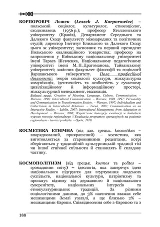  
 118888
КОРПОРОВІЧ Лєшек (Leszek J. Korporowicz) –
польський соціолог, культуролог, етносоціолог,
сходознавець (1956 р.); професор Ягеллонського
університету (Краків), Департамент Середнього та
Далекого Сходу факультету міжнародних та політичних
студій; директор Інститут Близького та Далекого Сходу
цього ж університету; засновник та перший президент
Польського евалюаційного товариства; професор на
запрошення у Київському національному університеті
імені Тараса Шевченка, Національному педагогічному
університеті імені М. П. Драгоманова, Тайванському
університеті; закінчив факультет філософії та соціології
Варшавського університету. Поле професійної
діяльності: теорія соціології культури, міжкультурна
комунікація, ідентичність та особистість у сучасному
цивілізаційному й інформаційному просторі,
міжкультурний менеджмент, евалюація.
Вибрані праці: Creation of Meaning. Language, Culture, Communication. –
Warsaw, 1996; Intercultural Communication. – Warsaw, 1996, 1997; Personality
and Communication in Transformation Society. – Warsaw, 1997; Individualism and
Collectivism in Intercultural Relations. – Toruń, 2007; Communication as an
Interactive Reality. – Lublin, 2007; Intercultural Management, from Adaptation to
Development. – Warsaw, 2008; Wspolczesne koncepcje ewaluacji w kontekscie
wyzwan roswoju regionalnego // Ewaluacja programow operacyjnych na poziomie
regionalnym – teoria i praktyka. – Opole, 2010.
КОСМЕТИКА ЕТНІЧНА (від дав. грецьк. kosmetikos –
впорядкований, прикрашений) – косметика, яка
виготовляється за старовинними рецептами, котрі
зберігаються у традиційній культурницькій традиції тієї
чи іншої етнічної спільноти й становлять її складову
частину.
КОСМОПОЛІТИЗМ (від грецьк. kosmos та polites –
громадянин світу) – ідеологія, яка заперечує ідею
національного підґрунтя для згуртування людських
суспільств, національної культури, патріотизму та
пропагує відмову від державного й національного
суверенітету, національних інтересів та
етнокультурницьких традицій. За різними
соціологічними даними, до 3% населення вважає себе
мешканцями Землі узагалі, а ще близько 2% –
мешканцями Європи. Співвіднесення себе з Європою та з
 