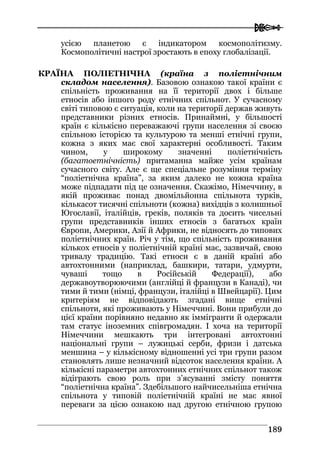  
118899
усією планетою є індикатором космополітизму.
Космополітичні настрої зростають в епоху глобалізації.
КРАЇНА ПОЛІЕТНІЧНА (країна з поліетнічним
складом населення). Базовою ознакою такої країни є
спільність проживання на її території двох і більше
етносів або іншого роду етнічних спільнот. У сучасному
світі типовою є ситуація, коли на території держав живуть
представники різних етносів. Принаймні, у більшості
країн є кількісно переважаючі групи населення зі своєю
спільною історією та культурою та менші етнічні групи,
кожна з яких має свої характерні особливості. Таким
чином, у широкому значенні поліетнічність
(багатоетнічність) притаманна майже усім країнам
сучасного світу. Але є ще спеціальне розуміння терміну
“поліетнічна країна”, за яким далеко не кожна країна
може підпадати під це означення. Скажімо, Німеччину, в
якій проживає понад двомільйонна спільнота турків,
кількасот тисячні спільноти (кожна) вихідців з колишньої
Югославії, італійців, греків, поляків та досить чисельні
групи представників інших етносів з багатьох країн
Європи, Америки, Азії й Африки, не відносять до типових
поліетнічних країн. Річ у тім, що спільність проживання
кількох етносів у поліетнічній країні має, зазвичай, свою
тривалу традицію. Такі етноси є в даній країні або
автохтонними (наприклад, башкири, татари, удмурти,
чуваші тощо в Російській Федерації), або
державоутворюючими (англійці й французи в Канаді), чи
тими й тими (німці, французи, італійці в Швейцарії). Цим
критеріям не відповідають згадані вище етнічні
спільноти, які проживають у Німеччині. Вони прибули до
цієї країни порівняно недавно як іммігранти й одержали
там статус іноземних співгромадян. І хоча на території
Німеччини мешкають три інтегровані автохтонні
національні групи – лужицькі серби, фризи і датська
меншина – у кількісному відношенні усі три групи разом
становлять лише незначний відсоток населення країни. А
кількісні параметри автохтонних етнічних спільнот також
відіграють свою роль при з’ясуванні змісту поняття
“поліетнічна країна”. Здебільшого найчисельніша етнічна
спільнота у типовій поліетнічній країні не має явної
переваги за цією ознакою над другою етнічною групою
 