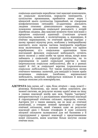  
1199
соціальна адаптація передбачає такі важливі компоненти,
як соціальне включення, передусім іммігрантів, у
суспільство проживання, прийняття ними норм і
цінностей цього суспільства (принаймні, не створення
конфліктогенних ситуацій); 2) адаптивна діяльність
людини стосовно довколишнього середовища, яка
зумовлена динамікою соціальної реальності, у котрій
перебуває людина. Два важливі моменти тісно пов’язані з
процесом соціальної адаптації: 1) оскільки сучасні
суспільства, зазвичай, є поліетнічними, а, відповідно, й
етнічно маркованими, то етнічний фактор відіграє у
цьому процесі відчутну роль, особливо у імміграційному
контексті, коли значна частина іммігрантів перебуває
поза включенням їх в основне соціальне тло країни
перебування; 2) з соціальною адаптацією тісно
пов’язаний феномен соціальної мобільності, сутність
якого полягає у зміні особи чи групи місця, котре вони
займають у соціальній структурі суспільства, чи то
переміщення із однієї соціальної верстви в іншу
(вертикальна соціальна мобільність), або ж у рамках
однієї й тієї ж соціальної верстви (горизонтальна
соціальна мобільність). Тут також відчувається вплив
етнічного чинника: зазвичай, для вихідців із інших країн
позитивна соціальна (особливо, вертикальна)
мобільність, зазвичай, відбувається повільно й вона не
завжди охоплює усіх новоприбулих.
АДСТРАТА (від латин. ad – при, біля; stratum – шар, пласт) –
різновид білінгвізму, що являє собою сукупність рис
мовної системи, як результат впливу однієї мови на іншу
в умовах взаємодії носіїв цих мов. Термін “адстрата”
використовується і у дослідженнях міжетнічної взаємодії
й структуризації етнічних спільнот, передусім, етносів.
Адстрата тут є таким явищем, що не веде до етнічної
асиміляції, а створює певний прошарок у структурі
етнічної спільноти, який з’явився саме як результат
взаємодії двох і більше етнофорів й саме елементи
місцевої спільноти залишилися для неї базовими у її
структуруванні у процесі взаємодії з представниками
нової спільноти, яким властиве більш могутнє силове
етнічне поле.
 