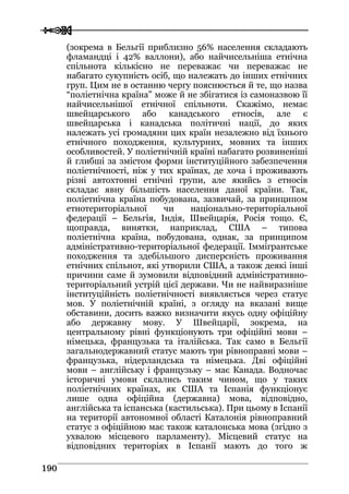 
 119900
(зокрема в Бельгії приблизно 56% населення складають
фламандці і 42% валлони), або найчисельніша етнічна
спільнота кількісно не переважає чи переважає не
набагато сукупність осіб, що належать до інших етнічних
груп. Цим не в останню чергу пояснюється й те, що назва
“поліетнічна країна” може й не збігатися із самоназвою її
найчисельнішої етнічної спільноти. Скажімо, немає
швейцарського або канадського етносів, але є
швейцарська і канадська політичні нації, до яких
належать усі громадяни цих країн незалежно від їхнього
етнічного походження, культурних, мовних та інших
особливостей. У поліетнічній країні набагато розвиненіші
й глибші за змістом форми інституційного забезпечення
поліетнічності, ніж у тих країнах, де хоча і проживають
різні автохтонні етнічні групи, але якийсь з етносів
складає явну більшість населення даної країни. Так,
поліетнічна країна побудована, зазвичай, за принципом
етнотериторіальної чи національно-територіальної
федерації – Бельгія, Індія, Швейцарія, Росія тощо. Є,
щоправда, винятки, наприклад, США – типова
поліетнічна країна, побудована, однак, за принципом
адміністративно-територіальної федерації. Іммігрантське
походження та здебільшого дисперсність проживання
етнічних спільнот, які утворили США, а також деякі інші
причини саме й зумовили відповідний адміністративно-
територіальний устрій цієї держави. Чи не найвиразніше
інституційність поліетнічності виявляється через статус
мов. У поліетнічній країні, з огляду на вказані вище
обставини, досить важко визначити якусь одну офіційну
або державну мову. У Швейцарії, зокрема, на
центральному рівні функціонують три офіційні мови –
німецька, французька та італійська. Так само в Бельгії
загальнодержавний статус мають три рівноправні мови –
французька, нідерландська та німецька. Дві офіційні
мови – англійську і французьку – має Канада. Водночас
історичні умови склались таким чином, що у таких
поліетнічних країнах, як США та Іспанія функціонує
лише одна офіційна (державна) мова, відповідно,
англійська та іспанська (кастильська). При цьому в Іспанії
на території автономної області Каталонія рівноправний
статус з офіційною має також каталонська мова (згідно з
ухвалою місцевого парламенту). Місцевий статус на
відповідних територіях в Іспанії мають до того ж
 