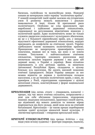  
119911
баскська, галісійська та валенсійська мови. Наведені
ознаки не вичерпують зміст терміну “поліетнічна країна”.
У кожній конкретній такій країні залежно від історичних
умов її розвитку можуть виявлятися і реально
виявляються й інші, тільки їй притаманні риси
поліетнічності. Особливо це слід враховувати при
виробленні і здійсненні державної етнополітики,
спрямованої на регулювання міжетнічних відносин у
поліетнічній країні. Адже поліетнічність може не тільки
служити джерелом соціального і культурного збагачення,
як це є у більшості європейських країн, але, у випадку
відсутності ефективної державної етнополітики, нерідко
призводить до конфліктів на етнічному грунті. Україну
здебільшого також називають поліетнічною країною.
Принципово не заперечуючи правомірність такого
означення, вважаю все ж таки, що воно є не зовсім
точним. Титульною і найчисельнішою етнічною
спільнотою, територія основного розселення якої
визначила загалом кордони держави і яка дала цій
державі назву, в Україні є українці. Вони кількісно
переважають в усіх регіонах країни, за винятком
Автономної Республіки Крим, складаючи в цілому
близько 3/4 населення. Це досить високий показник
етнічної однорідності. Звідси Україну швидше за все
можна віднести до держав з поліетнічним складом
населення, а не до типових поліетнічних країн, у яких, як
приміром у Росії, структурними одиницями є цілісні
автохтонні етноси, конституйовані у формі національної
державності.
КРЕОЛІЗАЦІЯ (від латин. creare – створювати, плекати) –
процес, під час якого етнічна спільнота, потрапляючи у
нові для себе обставини (переселення, підкорення
іншими людським спільнотами), практикує спосіб життя,
що відмінний від нового довкілля та певною мірою
відрізняється від його укладу, який вона вела на етнічній
батьківщині. Креолізація – це також процес перебирання
носіями однієї культури цінностей іншої культури. У
лінгвістиці креолізація – створення креольської мови.
КРИТЕРІЇ ЕТНОКУЛЬТУРНІ (від грецьк. kritirion – суд;
види умов зв’язку суджень) – фактори (маркери, індекси),
 