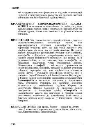  
 119922
які кладуться в основу формування підходів до евалюації
(оцінки) етнокультурного розвитку як окремої етнічної
спільноти, так і поліетнічної країни узагалі.
КРОСКУЛЬТУРНЕ ЕТНОПСИХОЛОГІЧНЕ ДОСЛІД-
ЖЕННЯ – вивчення психологічних та соціокультурних
особливостей людей, котре паралельно здійснюється на
кількох групах, члени яких належать до різних етнічних
спільнот.
КСЕНОФОБІЯ (від грецьк. ksenos – чужий та fovos – страх) –
ціннісно-психологічна орієнтація особи, яка
характеризується почуттям несприйняття, боязні,
ворожості стосовно того, що цій особі невідоме або
відрізняється від того, що ця особа сповідує. На думку
деяких дослідників (російський етнолог В. Р. Дольник),
ксенофобія – біологічно детерміноване явище, вона є
певним збоєм генетичного механізму, що вказує на її
ірраціональність, а це значить, що ксенофобія не
піддається подоланню через раціональні докази.
Різновидами ксенофобії є такі: перша спрямована на
нових іммігрантів, біженців, вихідців із деяких етнічних
спільнот, передусім тих, хто відрізняється кольором
шкіри; друга – культурна ксенофобія, об’єктом якої є
елементи “чужої” (іноетнічної, інонаціональної) культури.
В Україні одним із різновидів ксенофобії є українофобія;
ісламофобія – негативне ставлення до ісламського
світу, ісламської культури, що особливо очевидно
виявляється у поліетнічних країнах Європи та
Сполучених Штатах Америки, де проживає багато
іммігрантів із ісламських країн; сінофобія –
несприйняття усього, що пов’язано з Китаєм; вияви
негативного ставлення до китайських іммігрантів у
багатьох країнах світу, зокрема, у Сполучених Штатах
Америки.
КСЕНОЦЕНТРИЗМ (від грець. ksenos – чужий та kentro –
центр) – надання переваги продуктам, ідеям, цінностям,
культурним зразкам інших народів.
 