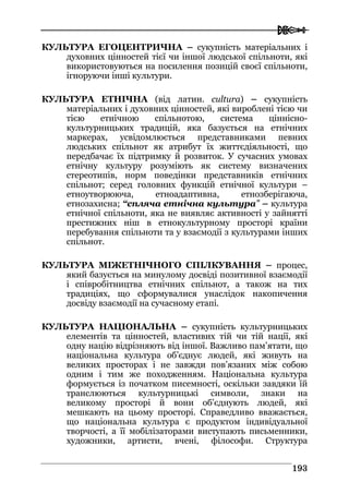  
119933
КУЛЬТУРА ЕГОЦЕНТРИЧНА – сукупність матеріальних і
духовних цінностей тієї чи іншої людської спільноти, які
використовуються на посилення позицій своєї спільноти,
ігноруючи інші культури.
КУЛЬТУРА ЕТНІЧНА (від латин. cultura) – сукупність
матеріальних і духовних цінностей, які вироблені тією чи
тією етнічною спільнотою, система ціннісно-
культурницьких традицій, яка базується на етнічних
маркерах, усвідомлюється представниками певних
людських спільнот як атрибут їх життєдіяльності, що
передбачає їх підтримку й розвиток. У сучасних умовах
етнічну культуру розуміють як систему визначених
стереотипів, норм поведінки представників етнічних
спільнот; серед головних функцій етнічної культури –
етноутворююча, етноадаптивна, етнозберігаюча,
етнозахисна; “спляча етнічна культура” – культура
етнічної спільноти, яка не виявляє активності у зайнятті
престижних ніш в етнокультурному просторі країни
перебування спільноти та у взаємодії з культурами інших
спільнот.
КУЛЬТУРА МІЖЕТНІЧНОГО СПІЛКУВАННЯ – процес,
який базується на минулому досвіді позитивної взаємодії
і співробітництва етнічних спільнот, а також на тих
традиціях, що сформувалися унаслідок накопичення
досвіду взаємодії на сучасному етапі.
КУЛЬТУРА НАЦІОНАЛЬНА – сукупність культурницьких
елементів та цінностей, властивих тій чи тій нації, які
одну націю відрізняють від іншої. Важливо пам’ятати, що
національна культура об’єднує людей, які живуть на
великих просторах і не завжди пов’язаних між собою
одним і тим же походженням. Національна культура
формується із початком писемності, оскільки завдяки їй
транслюються культурницькі символи, знаки на
великому просторі й вони об’єднують людей, які
мешкають на цьому просторі. Справедливо вважається,
що національна культура є продуктом індивідуальної
творчості, а її мобілізаторами виступають письменники,
художники, артисти, вчені, філософи. Структура
 