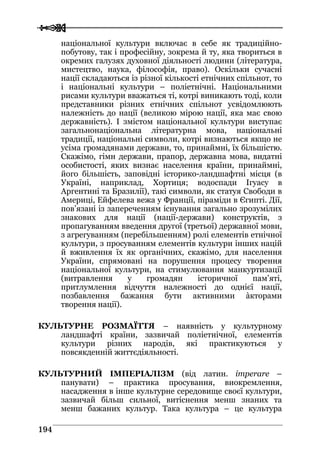  
 119944
національної культури включає в себе як традиційно-
побутову, так і професійну, зокрема й ту, яка твориться в
окремих галузях духовної діяльності людини (література,
мистецтво, наука, філософія, право). Оскільки сучасні
нації складаються із різної кількості етнічних спільнот, то
і національні культури – поліетнічні. Національними
рисами культури вважаться ті, котрі виникають тоді, коли
представники різних етнічних спільнот усвідомлюють
належність до нації (великою мірою нації, яка має свою
державність). І змістом національної культури виступає
загальнонаціональна літературна мова, національні
традиції, національні символи, котрі визнаються якщо не
усіма громадянами держави, то, принаймні, їх більшістю.
Скажімо, гімн держави, прапор, державна мова, видатні
особистості, яких визнає населення країни, принаймні,
його більшість, заповідні історико-ландшафтні місця (в
Україні, наприклад, Хортиця; водоспади Ігуасу в
Аргентині та Бразилії), такі символи, як статуя Свободи в
Америці, Ейфелева вежа у Франції, піраміди в Єгипті. Дії,
пов’язані із запереченням існування загально зрозумілих
знакових для нації (нації-держави) конструктів, з
пропагуванням введення другої (третьої) державної мови,
з агрегуванням (перебільшенням) ролі елементів етнічної
культури, з просуванням елементів культури інших націй
й вживлення їх як органічних, скажімо, для населення
України, спрямовані на порушення процесу творення
національної культури, на стимулювання манкуртизації
(витравлення у громадян історичної пам’яті,
притлумлення відчуття належності до однієї нації,
позбавлення бажання бути активними àкторами
творення нації).
КУЛЬТУРНЕ РОЗМАЇТТЯ – наявність у культурному
ландшафті країни, зазвичай поліетнічної, елементів
культури різних народів, які практикуються у
повсякденній життєдіяльності.
КУЛЬТУРНИЙ ІМПЕРІАЛІЗМ (від латин. imperare –
панувати) – практика просування, виокремлення,
насадження в інше культурне середовище своєї культури,
зазвичай більш сильної, витіснення менш знаних та
менш бажаних культур. Така культура – це культура
 