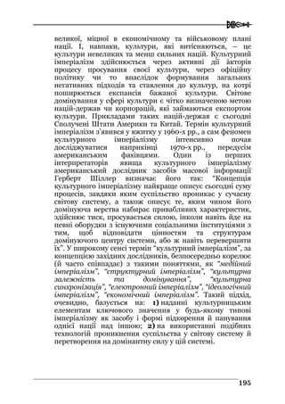  
119955
великої, міцної в економічному та військовому плані
нації. І, навпаки, культури, які витісняються, – це
культури невеликих та менш сильних націй. Культурний
імперіалізм здійснюється через активні дії àкторів
процесу просування своєї культури, через офіційну
політику чи то внаслідок формування загальних
негативних підходів та ставлення до культур, на котрі
поширюється експансія бажаної культури. Світове
домінування у сфері культури є чітко визначеною метою
націй-держав чи корпорацій, які займаються експортом
культури. Прикладами таких націй-держав є сьогодні
Сполучені Штати Америки та Китай. Термін культурний
імперіалізм з’явився у вжитку у 1960-х рр., а сам феномен
культурного імперіалізму інтенсивно почав
досліджуватися наприкінці 1970-х рр., передусім
американським фахівцями. Один із перших
інтерпретаторів явища культурного імперіалізму
американський дослідник засобів масової інформації
Герберт Шіллер визначає його так: “Концепція
культурного імперіалізму найкраще описує сьогодні суму
процесів, завдяки яким суспільство проникає у сучасну
світову систему, а також описує те, яким чином його
домінуюча верства набирає привабливих характеристик,
здійснює тиск, просувається силою, інколи навіть йде на
певні оборудки з існуючими соціальними інституціями з
тим, щоб відповідати цінностям та структурам
домінуючого центру системи, або ж навіть перевершити
їх”. У широкому сенсі термін “культурний імперіалізм”, за
концепцією західних дослідників, безпосередньо корелює
(й часто співпадає) з такими поняттями, як “медійний
імперіалізм”, “структурний імперіалізм”, “культурна
залежність та домінування”, “культурна
синхронізація”, “електронний імперіалізм”, “ідеологічний
імперіалізм”, “економічний імперіалізм”. Такий підхід,
очевидно, базується на: 1) наданні культурницьким
елементам ключового значення у будь-якому типові
імперіалізму як засобу і формі підкорення й панування
однієї нації над іншою; 2) на використанні подібних
технологій проникнення суспільства у світову систему й
перетворення на домінантну силу у цій системі.
 