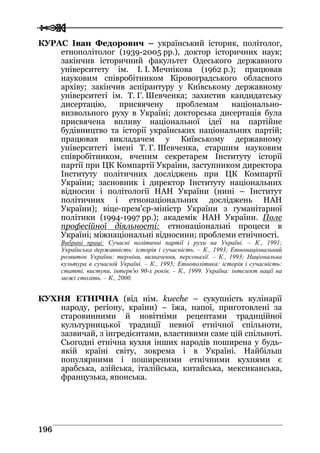  
 119966
КУРАС Іван Федорович – український історик, політолог,
етнополітолог (1939-2005 рр.), доктор історичних наук;
закінчив історичний факультет Одеського державного
університету ім. І. І. Мечнікова (1962 р.); працював
науковим співробітником Кіровоградського обласного
архіву; закінчив аспірантуру у Київському державному
університеті ім. Т. Г. Шевченка; захистив кандидатську
дисертацію, присвячену проблемам національно-
визвольного руху в Україні; докторська дисертація була
присвячена впливу національної ідеї на партійне
будівництво та історії українських національних партій;
працював викладачем у Київському державному
університеті імені Т. Г. Шевченка, старшим науковим
співробітником, вченим секретарем Інституту історії
партії при ЦК Компартії України, заступником директора
Інституту політичних досліджень при ЦК Компартії
України; засновник і директор Інституту національних
відносин і політології НАН України (нині – Інститут
політичних і етнонаціональних досліджень НАН
України); віце-прем’єр-міністр України з гуманітарної
політики (1994-1997 рр.); академік НАН України. Поле
професійної діяльності: етнонаціональні процеси в
Україні; міжнаціональні відносини; проблеми етнічності.
Вибрані праці: Сучасні політичні партії і рухи на Україні. – К., 1991;
Українська державність: історія і сучасність. – К., 1993; Етнонаціональний
розвиток України: терміни, визначення, персоналії. – К., 1993; Національна
культура в сучасній Україні. – К., 1995; Етнополітика: історія і сучасність:
статті, виступи, інтерв'ю 90-х років. – К., 1999. Україна: інтелект нації на
межі століть. – К., 2000.
КУХНЯ ЕТНІЧНА (від нім. kueсhe – сукупність кулінарії
народу, регіону, країни) – їжа, напої, приготовлені за
старовинними й новітніми рецептами традиційної
культурницької традиції певної етнічної спільноти,
зазвичай, з інгредієнтами, властивими саме цій спільноті.
Сьогодні етнічна кухня інших народів поширена у будь-
якій країні світу, зокрема і в Україні. Найбільш
популярними і поширеними етнічними кухнями є
арабська, азійська, італійська, китайська, мексиканська,
французька, японська.
 