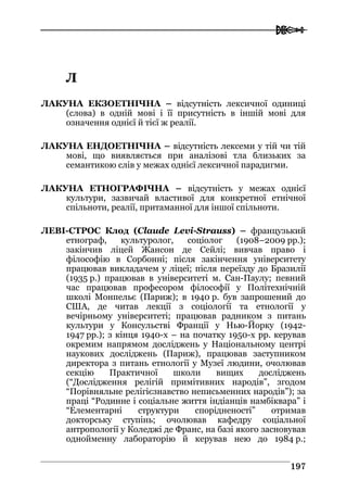  
119977
ЛЛ
ЛАКУНА ЕКЗОЕТНІЧНА – відсутність лексичної одиниці
(слова) в одній мові і її присутність в іншій мові для
означення однієї й тієї ж реалії.
ЛАКУНА ЕНДОЕТНІЧНА – відсутність лексеми у тій чи тій
мові, що виявляється при аналізові тла близьких за
семантикою слів у межах однієї лексичної парадигми.
ЛАКУНА ЕТНОГРАФІЧНА – відсутність у межах однієї
культури, зазвичай властивої для конкретної етнічної
спільноти, реалії, притаманної для іншої спільноти.
ЛЕВІ-СТРОС Клод (Claude Levi-Strauss) – французький
етнограф, культуролог, соціолог (1908–2009 рр.);
закінчив ліцей Жансон де Сейлі; вивчав право і
філософію в Сорбонні; після закінчення університету
працював викладачем у ліцеї; після переїзду до Бразилії
(1935 р.) працював в університеті м. Сан-Паулу; певний
час працював професором філософії у Політехнічній
школі Монпельє (Париж); в 1940 р. був запрошений до
США, де читав лекції з соціології та етнології у
вечірньому університеті; працював радником з питань
культури у Консульстві Франції у Нью-Йорку (1942-
1947 рр.); з кінця 1940-х – на початку 1950-х рр. керував
окремим напрямом досліджень у Національному центрі
наукових досліджень (Париж), працював заступником
директора з питань етнології у Музеї людини, очолював
секцію Практичної школи вищих досліджень
(“Дослідження релігій примітивних народів”, згодом
“Порівняльне релігієзнавство неписьменних народів”); за
праці “Родинне і соціальне життя індіанців намбіквара” і
“Елементарні структури спорідненості” отримав
докторську ступінь; очолював кафедру соціальної
антропології у Коледжі де Франс, на базі якого засновував
однойменну лабораторію й керував нею до 1984 р.;
 