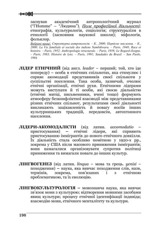  
 119988
заснував академічний антропологічний журнал
(“l’Homme” – “Людина”). Поле професійної діяльності:
етнографія, культурологія, соціологія; структуралізм в
етнології (засновник наукової школи); міфологія,
фольклор.
Вибрані праці: Структурна антропологія. – К., 2000; Первісне мислення. – К.,
2000; La Vie familiale et sociale des indiens Nambikwara. – Paris, 1948; Race et
histoire. – Paris, 1952; Anthropologie structurale. – Paris, 1958; Le Regard éloigne.
– Paris, 1983; Histoire de lynx. – Paris, 1991; Saudades du Brasil. – San Paolo,
1994.
ЛІДЕР ЕТНІЧНИЙ (від англ. leader – перший; той, хто іде
попереду) – особа в етнічних спільнотах, яка стимулює і
сприяє акомодації представників своєї спільноти у
суспільстві поселення. Така особа, зазвичай, очолює
етнічні організації, етнічні рухи. Етнічними лідерами
можуть виступати й ті особи, які своєю діяльністю
(етнічні митці, письменники, вчені тощо) формують
атмосферу безконфліктної взаємодії між представниками
різних етнічних спільнот, результатами своєї діяльності
викликають зацікавленість й повагу носіїв інших
культурницьких традицій, передовсім, автохтонного
населення.
ЛІДЕРИ-АКОМОДАЛІСТИ (від латин. accomodatio –
пристосування) – етнічні лідери, які сприяють
пристосуванню іммігрантів до нового етнічного довкілля.
Їх діяльність стала особливо помітною у 1920-х рр.,
зокрема у США після масового приниження іммігрантів;
вони намагалися організовувати супротив політиці
приниження та вимагали поваги до інших культур.
ЛІНГВОГЕНЕЗ (від латин. linqua – мова та грець. yenisi –
походження) – наука, яка вивчає походження слів, назв,
термінів, зокрема, пов’язаних і з етнічною
проблематикою, та їх еволюцію.
ЛІНГВОКУЛЬТУРОЛОГІЯ – мовознавча наука, яка вивчає
зв’язок мови з культурою; відтворення мовними засобами
явищ культури; процесу етнічної ідентифікації індивіда;
взаємодію мови, етнічного менталітету та культури.
 