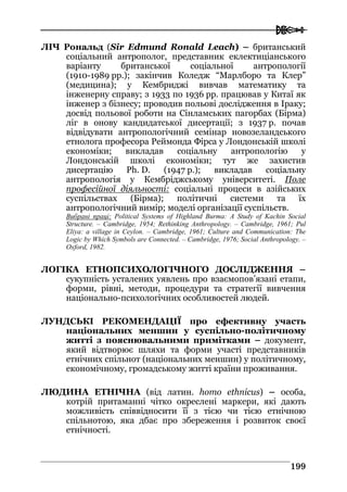  
119999
ЛІЧ Рональд (Sir Edmund Ronald Leach) – британський
соціальний антрополог, представник еклектиціанського
варіанту британської соціальної антропології
(1910-1989 рр.); закінчив Коледж “Марлборо та Клер”
(медицина); у Кембриджі вивчав математику та
інженерну справу; з 1933 по 1936 рр. працював у Китаї як
інженер з бізнесу; проводив польові дослідження в Іраку;
досвід польової роботи на Сінламських пагорбах (Бірма)
ліг в онову кандидатської дисертації; з 1937 р. почав
відвідувати антропологічний семінар новозеландського
етнолога професора Реймонда Фірса у Лондонській школі
економіки; викладав соціальну антропологію у
Лондонській школі економіки; тут же захистив
дисертацію Ph. D. (1947 р.); викладав соціальну
антропологія у Кембріджському університеті. Поле
професійної діяльності: соціальні процеси в азійських
суспільствах (Бірма); політичні системи та їх
антропологічний вимір; моделі організації суспільств.
Вибрані праці: Political Systems of Highland Burma: A Study of Kachin Social
Structure. – Cambridge, 1954; Rethinking Anthropology. – Cambridge, 1961; Pul
Eliya: a village in Ceylon. – Cambridge, 1961; Culture and Communication: The
Logic by Which Symbols are Connected. – Cambridge, 1976; Social Anthropology. –
Oxford, 1982.
ЛОГІКА ЕТНОПСИХОЛОГІЧНОГО ДОСЛІДЖЕННЯ –
сукупність усталених уявлень про взаємопов’язані етапи,
форми, рівні, методи, процедури та стратегії вивчення
національно-психологічних особливостей людей.
ЛУНДСЬКІ РЕКОМЕНДАЦІЇ про ефективну участь
національних меншин у суспільно-політичному
житті з пояснювальними примітками – документ,
який відтворює шляхи та форми участі представників
етнічних спільнот (національних меншин) у політичному,
економічному, громадському житті країни проживання.
ЛЮДИНА ЕТНІЧНА (від латин. homo ethnicus) – особа,
котрій притаманні чітко окреслені маркери, які дають
можливість співвідносити її з тією чи тією етнічною
спільнотою, яка дбає про збереження і розвиток своєї
етнічності.
 