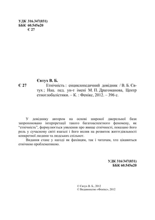  
 22
УДК 316.347(031)
ББК 60.545я20
Є 27
 
 
 
 
 
 
 
Євтух В. Б.
Є 27 Етнічність : енциклопедичний довідник / В. Б. Єв-
тух ; Нац. пед. ун-т імені М. П. Драгоманова, Центр
етноглобалістики. – К. : Фенікс, 2012. – 396 с.
 
У довіднику автором на основі широкої джерельної бази
запропоновано інтерпретації такого багатоаспектного феномену, як
“етнічність”, формулюється уявлення про явище етнічності, показано його
роль у сучасному світі взагалі і його вплив на розвиток життєдіяльності
конкретної людини та людських спільнот.
Видання стане у нагоді як фахівцям, так і читачам, хто цікавиться
етнічною проблематикою.
УДК 316/347(031)
ББК 60.545я20
© Євтух В. Б., 2012
© Видавництво «Фенікс», 2012
 
 