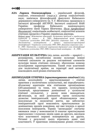  
 2200
АЗА Лариса Олександрівна – український філософ,
соціолог, етносоціолог (1942 р.); доктор соціологічних
наук; закінчила філософський факультет Київського
державного університету ім. Т. Г. Шевченка; працювала в
Інституті філософії АН УРСР, Інституті соціології НАН
України; професор Київського національного
університету імені Тараса Шевченка. Поле професійної
діяльності: соціалізація особистості; соціологічні аспекти
етнічних процесів в Україні; українська діаспора.
Вибрані праці: Міжетнічна інтеграція: постановка проблеми в українському
контексті (у співав.) – К., 2003; Диференціюючий прояв етнічості
// Українське суспільство 1994–2005. Динаміка соціальних змін. – К., 2005;
Лінгвоетнічна неоднорідність у процесі національно-просторової
ідентифікації // Українське суспільство 1994–2005. Динаміка соціальних змін. –
К., 2005; Етнічність у контексті національно-державної само ідентифікації
// Українське суспільство 1992–2006. Соціологічний моніторинг. – К., 2006.
АККРЕТАЦІЯ КУЛЬТУРНА (від латин. accretio – приріст) –
розширення, поглиблення впливу культури певної
етнічної спільноти за рахунок поглинення елементів
культури інших етнічних спільнот, збагачення новими
культурними характеристиками. Такий стан властивий
для поліетнічної країни, на території якої активно
взаємодіють носії різних етнічностей.
АКОМОДАЦІЯ ЕТНІЧНА (пристосування етнічне) (від
латин. accomodatio – пристосовування) – етнічні
практики у поліетнічних суспільствах, які передбачають:
1) взаємну адаптацію між етнічними організаціями
(об’єднаннями) та тими, хто править суспільством
(зазвичай, представники домінантної у суспільстві
етнічної спільноти), у якому вони знаходяться;
2) ситуація, за якої домінантна група суспільства
дозволяє іммігрантській групі облаштовувати своє
поселенське та економічне життя, що забезпечує
іммігрантській групі можливість пристосуватися до
домінантних зразків поведінки, які вже існують в ареалі
поселення іммігрантів. Термін “акомодація” спочатку
вживався лише у мовознавстві й означає пристосування
приголосних і голосних звуків один до другого, вислідом
чого властивості перших поширюються на других.
Останні у результаті цього втрачають деякі свої
властивості. У практиках співіснування різних етнічних
 