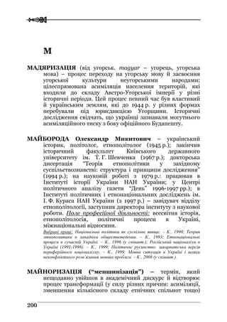  
 220000
ММ
МАДЯРИЗАЦІЯ (від угорськ. magyar – угорець, угорська
мова) – процес переходу на угорську мову й засвоєння
угорської культури неугорськими народами;
цілеспрямована асиміляція населення територій, які
входили до складу Австро-Угорської імперії у різні
історичні періоди. Цей процес певний час був властивий
й українським землям, які до 1944 р. у різних формах
перебували під юрисдикцією Угорщини. Історичні
дослідження свідчать, що українці зазнавали могутнього
асиміляційного тиску з боку офіційного Будапешту.
МАЙБОРОДА Олександр Микитович – український
історик, політолог, етнополітолог (1945 р.); закінчив
історичний факультет Київського державного
університету ім. Т. Г. Шевченка (1967 р.); докторська
дисертація “Теорія етнополітики у західному
суспільствознавстві: структура і принципи дослідження”
(1994 р.); на науковій роботі з 1979 р.: працював в
Інституті історії України НАН України; у Центрі
політичного аналізу газети “День” 1996-1997 рр.); в
Інституті політичних і етнонаціональних досліджень ім.
І. Ф. Кураса НАН України (з 1997 р.) – завідувач відділу
етнополітології, заступник директора інституту з наукової
роботи. Поле професійної діяльності: всесвітня історія,
етнополітологія, політичні процеси в Україні,
міжнаціональні відносини.
Вибрані праці: Національна політика як суспільне явище. – К., 1990; Теория
этнополитики в западном обществоведении. – К., 1993; Етнонаціональні
процеси в сучасній Україні. – К., 1996 (у співавт.); Російський націоналізм в
Україні (1991-1998). – К., 1999; Політичне русинство: закарпатська версія
периферійного націоналізму. – К., 1999; Мовна ситуація в Україні і шляхи
неконфліктного розв’язання мовних проблем. – К., 2008 (у співавт.).
МАЙНОРИЗАЦІЯ (“меншинізація”) – термін, який
нещодавно увійшов в академічний дискурс й відтворює
процес трансформації (у силу різних причин: асиміляції,
зменшення кількісного складу етнічних спільнот тощо)
 