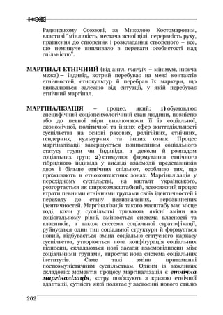  
 220022
Радянському Союзові, за Миколою Костомаровим,
властиві “мінливість, нестача ясної цілі, перервність руху,
прагнення до створення і розкладання створеного – все,
що неминуче випливало з переваги особистості над
спільністю”.
МАРГІНАЛ ЕТНІЧНИЙ (від англ. margin – мінімум, нижча
межа) – індивід, котрий перебуває на межі контактів
етнічностей, етнокультур й перебрав їх маркери, що
виявляються залежно від ситуації, у якій перебуває
етнічний маргінал.
МАРГІНАЛІЗАЦІЯ – процес, який: 1) обумовлює
специфічний соціопсихологічний стан людини, повністю
або до певної міри виключаючи її із соціальної,
економічної, політичної та інших сфер життєдіяльності
суспільства на основі расових, релігійних, етнічних,
гендерних, культурних та інших ознак. Процес
маргіналізації завершується пониженням соціального
статусу групи чи індивіда, а деколи й розпадом
соціальних груп; 2) стимулює формування етнічного
гібридного індивіда у висліді взаємодії представників
двох і більше етнічних спільнот, особливо тих, що
проживають в етноконтактних зонах. Маргіналізація у
перехідному суспільстві, на кшталт українського,
розгортається як широкомасштабний, всеосяжний процес
втрати певними етнічними групами своїх ідентичностей і
переходу до стану невизначених, нерозвинених
ідентичностей. Маргіналізація такого масштабу має місце
тоді, коли у суспільстві тривають якісні зміни на
соцієтальному рівні, змінюється система власності та
власників, а також система соціальної стратифікації,
руйнується один тип соціальної структури й формується
новий, відбувається зміна соціально-статусного каркасу
суспільства, утворюється нова конфігурація соціальних
відносин, складаються нові засади взаємовідносин між
соціальними групами, виростає нова система соціальних
інститутів. Саме такі зміни притаманні
посткомуністичним суспільствам. Одним із важливих
складових моментів процесу маргіналізація є етнічна
маргіналізація, котру пов’язують з кризою етнічної
адаптації, сутність якої полягає у засвоєнні нового стилю
 