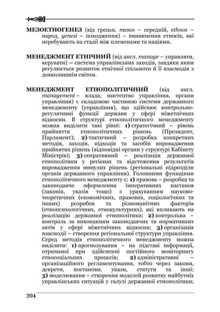 
 220044
МЕЗОЕТНОГЕНЕЗ (від грецьк. mesos – середній, ethnos –
народ, yenesi – походження) – виникнення етносів, які
перебувають на стадії між племенами та націями.
МЕНЕДЖМЕНТ ЕТНІЧНИЙ (від англ. manage – управляти,
керувати) – система управлінських заходів, завдяки яким
регулюється розвиток етнічної спільноти й її взаємодія з
довколишнім світом.
МЕНЕДЖМЕНТ ЕТНОПОЛІТИЧНИЙ (від англ.
management – влада, мистецтво управління, органи
управління) є складовою частиною системи державного
менеджменту (управління), що здійснює контрольно-
регулятивні функції держави у сфері міжетнічних
відносин. В структурі етнополітичного менеджменту
можна виділити такі рівні: 1) стратегічний – рівень
прийняття етнополітичних рішень (Президент,
Парламент); 2) тактичний – розробка конкретних
методів, заходів, підходів та засобів впровадження
прийнятих рішень (відповідні органи у структурі Кабінету
Міністрів); 3) оперативний – реалізація державної
етнополітики у регіонах та відстеження результатів
впровадження минулих рішень (регіональні підрозділи
органів державного управління). Головними функціями
етнополітичного менеджменту є: 1) правова – розробка та
законодавче оформлення імперативних настанов
(законів, указів тощо) з урахуванням науково-
теоретичних (економічних, правових, соціологічних та
інших) розробок та різноманітних факторів
(етнопсихологічних, етнокультурних), які впливають на
реалізацію державної етнополітики; 2) контрольна –
контроль за виконанням законодавчих та нормативних
актів у сфері міжетнічних відносин; 3) організація
взаємодії – створення регіональної структури управління.
Серед методів етнополітичного менеджменту можна
виділити: 1) прогнозування – на підставі інформації,
отриманої при здійсненні постійного моніторингу
етносоціальних процесів; 2) адміністративні –
організаційного регламентування, тобто через закони,
декрети, постанови, укази, статути та інші;
3) моделювання – створення моделей розвитку майбутніх
управлінських ситуацій у галузі державної етнополітики;
 