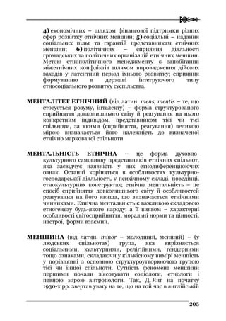  
220055
4) економічних – шляхом фінансової підтримки різних
сфер розвитку етнічних меншин; 5) соціальні – надання
соціальних пільг та гарантій представникам етнічних
меншин; 6) політичних – сприяння діяльності
громадських та політичних організацій етнічних меншин.
Метою етнополітичного менеджменту є запобігання
міжетнічних конфліктів шляхом впровадження дійових
заходів у латентний період їхнього розвитку; сприяння
формуванню в державі інтегруючого типу
етносоціального розвитку суспільства.
МЕНТАЛІТЕТ ЕТНІЧНИЙ (від латин. mens, mentis – те, що
стосується розуму, інтелекту) – форма структурованого
сприйняття довколишнього світу й реагування на нього
конкретним індивідом, представником тієї чи тієї
спільноти, за якими (сприйняття, реагування) великою
мірою визначається його належність до визначеної
етнічно маркованої спільноти.
МЕНТАЛЬНІСТЬ ЕТНІЧНА – це форма духовно-
культурного самовияву представників етнічних спільнот,
яка засвідчує наявність у них етнодиференціюючих
ознак. Останні коріняться в особливостях культурно-
господарської діяльності, у психічному складі, поведінці,
етнокультурних конструктах; етнічна ментальність – це
спосіб сприйняття довколишнього світу й особливостей
реагування на його явища, що визначається етнічними
чинниками. Етнічна ментальність є важливою складовою
етногенезу будь-якого народу, а її виявом – характерні
особливості світосприйняття, моральні норми та цінності,
настрої, форми взаємин.
МЕНШИНА (від латин. minor – молодший, менший) – (у
людських спільнотах) група, яка вирізняється
соціальними, культурними, релігійними, гендерними
тощо ознаками, складаючи у кількісному вимірі меншість
у порівнянні з основною структуроутворюючою групою
тієї чи іншої спільноти. Сутність феномена меншини
першими почали з’ясовувати соціологи, етнологи і
певною мірою антропологи. Так, Д. Янг на початку
1930-х рр. звертав увагу на те, що на той час в англійській
 