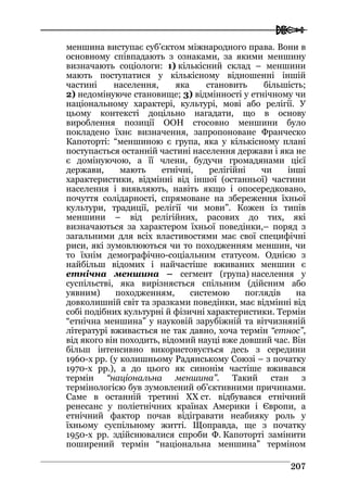  
220077
меншина виступає суб’єктом міжнародного права. Вони в
основному співпадають з ознаками, за якими меншину
визначають соціологи: 1) кількісний склад – меншини
мають поступатися у кількісному відношенні іншій
частині населення, яка становить більшість;
2) недомінуюче становище; 3) відмінності у етнічному чи
національному характері, культурі, мові або релігії. У
цьому контексті доцільно нагадати, що в основу
вироблення позиції ООН стосовно меншини було
покладено їхнє визначення, запропоноване Франческо
Капоторті: “меншиною є група, яка у кількісному плані
поступається останній частині населення держави і яка не
є домінуючою, а її члени, будучи громадянами цієї
держави, мають етнічні, релігійні чи інші
характеристики, відмінні від іншої (останньої) частини
населення і виявляють, навіть якщо і опосередковано,
почуття солідарності, спрямоване на збереження їхньої
культури, традиції, релігії чи мови”. Кожен із типів
меншини – від релігійних, расових до тих, які
визначаються за характером їхньої поведінки,– поряд з
загальними для всіх властивостями має свої специфічні
риси, які зумовлюються чи то походженням меншин, чи
то їхнім демографічно-соціальним статусом. Однією з
найбільш відомих і найчастіше вживаних меншин є
етнічна меншина – сегмент (група) населення у
суспільстві, яка вирізняється спільним (дійсним або
уявним) походженням, системою поглядів на
довколишній світ та зразками поведінки, має відмінні від
собі подібних культурні й фізичні характеристики. Термін
“етнічна меншина” у науковій зарубіжній та вітчизняній
літературі вживається не так давно, хоча термін “етнос”,
від якого він походить, відомий науці вже довший час. Він
більш інтенсивно використовується десь з середини
1960-х рр. (у колишньому Радянському Союзі – з початку
1970-х рр.), а до цього як синонім частіше вживався
термін “національна меншина”. Такий стан з
термінологією був зумовлений об’єктивними причинами.
Саме в останній третині ХХ ст. відбувався етнічний
ренесанс у поліетнічних країнах Америки і Європи, а
етнічний фактор почав відігравати неабияку роль у
їхньому суспільному житті. Щоправда, ще з початку
1950-х рр. здійснювалися спроби Ф. Капоторті замінити
поширений термін “національна меншина” терміном
 