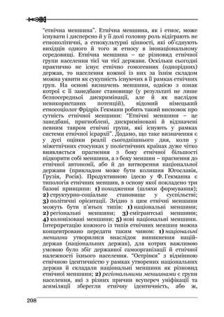  
 220088
“етнічна меншина”. Етнічна меншина, як і етнос, може
існувати і дисперсно й у її долі головну роль відіграють не
етнополітичні, а етнокультурні цінності, які об’єднують
вихідців одного й того ж етносу в інонаціональному
середовищі. Етнічна меншина – це різновид етнічної
групи населення тієї чи тієї держави. Оскільки сьогодні
практично не існує етнічно гомогенних (однорідних)
держав, то населення кожної із них за їхнім складом
можна уявити як сукупність існуючих в її рамках етнічних
груп. На основі визначень меншини, однією з ознак
котрої є її занедбане становище (у результаті не лише
безпосередньої дискримінації, але й як наслідок
невикористаних потенцій), відомий німецький
етносоціолог Фрідріх Гекманн робить такий висновок про
сутність етнічної меншини: “Етнічні меншини – це
занедбані, пригноблені, дискриміновані й відзначені
певним тавром етнічні групи, які існують у рамках
системи етнічної ієрархії”. Додамо, що таке визначення є
у дусі оцінки реалії сьогоднішнього дня, коли у
міжетнічних стосунках у поліетнічних країнах дуже чітко
виявляється прагнення з боку етнічної більшості
підкорити собі меншини, а з боку меншин – прагнення до
етнічної автономії, або й до витворення національної
держави (прикладом може бути колишня Югославія,
Грузія, Росія). Продуктивною ідеєю у Ф. Гекманна є
типологія етнічних меншин, в основу якої покладено три
базові принципи: 1) походження (шляхи формування);
2) структурно-соціальне становище у суспільстві;
3) політичні орієнтації. Згідно з цим етнічні меншини
можуть бути п’ятьох типів: 1) національні меншини;
2) регіональні меншини; 3) емігрантські меншини;
4) колонізовані меншини; 5) нові національні меншини.
Інтерпретацію кожного із типів етнічних меншин можна
концентровано передати таким чином: 1) національні
меншини утворилися внаслідок виникнення націй-
держав (національних держав), для котрих важливою
умовою було збіг державної самоорганізації й етнічної
належності їхнього населення. “Острівки” з відмінною
етнічною ідентичністю у рамках утворених національних
держав й складали національні меншини як різновид
етнічної меншини; 2) регіональними меншинами є групи
населення, які з різних причин всупереч уніфікації та
асиміляції зберегли етнічну ідентичність, або ж,
 