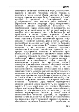  
220099
завдячуючи етнічним і політичним рухам, заново хочуть
відкрити і оживити “призабуті” етнічні традиції й
культуру, а також окремі образи минулого. До таких
меншин, зокрема, належать баски й каталонці в Іспанії,
валлійці й шотландці у Великобританії тощо;
3) емігрантський тип меншини добре знайомий і
українській науковій літературі. Серед емігрантських
етнічних меншин виділяються поселенські та
заробітчанські. Перші утворюються із іммігрантів, які
прибули, чи то прибувають до тієї чи іншої країни на
постійне місце мешкання, другі – із іммігрантів, які
прибувають з метою працевлаштування; 4) щодо
колоніального типу етнічних меншин, то їх приклади
легко віднайти у багатьох поліетнічних країнах світу:
індіанці у Північній Америці, древні жителі Австралії,
полінезійське населення Австралії, пігмеї та бушмени
Африки. Згідно з визначенням Ф. Гекманна, “колоніальні
меншини – це нащадки древнього населення
завойованих і заселених колоністами територій, які у
процесі пограбування, знищення й витіснення були
позбавлені їхньої успадкованої економічної основи життя
й соціальна структура та культура котрих була вкрай
зруйнована”; 5) нові національні меншини виникли у
результаті чисто колоніального поділу територій та
встановлення кордонів без врахування етнічної
специфіки. Для розуміння структури та функцій етнічної
меншини (у соціологічних студіях вони є чи не
найважливішими), необхідно чітко уявляти собі її якісні
характеристики та механізм відтворення. Крім того, варто
пам’ятати, що терміном “етнічна меншина” визначається
статус груп населення в ієрархії поліетнічного суспільства
та їхнього місця у системі міжетнічної взаємодії у двох
головних напрямках: меншина – домінуюча більшість;
меншина – меншини. Серед якісних характеристик
етнічної меншини можна виділити ті, які складають її
сутність й через котрі вона себе реалізує. Передусім,
спільне походження. Цю ознаку можна вважати базовою,
оскільки за всіх обставин вона залишається у системі
етнічних характеристик. Скажімо, у складі якого б
етнополітичного організму (держави) не перебували
вихідці з України, вони там за певних умов (необхідних
для визначення статусу меншини) складають меншину з
відповідним етнонімом (самоназвою) – українська, за
 