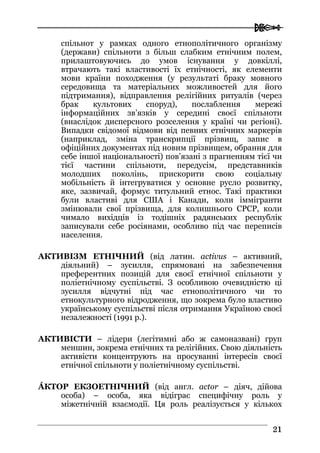  
2211
спільнот у рамках одного етнополітичного організму
(держави) спільноти з більш слабким етнічним полем,
прилаштовуючись до умов існування у довкіллі,
втрачають такі властивості їх етнічності, як елементи
мови країни походження (у результаті браку мовного
середовища та матеріальних можливостей для його
підтримання), відправлення релігійних ритуалів (через
брак культових споруд), послаблення мережі
інформаційних зв’язків у середині своєї спільноти
(внаслідок дисперсного розселення у країні чи регіоні).
Випадки свідомої відмови від певних етнічних маркерів
(наприклад, зміна транскрипції прізвищ, запис в
офіційних документах під новим прізвищем, обрання для
себе іншої національності) пов’язані з прагненням тієї чи
тієї частини спільноти, передусім, представників
молодших поколінь, прискорити свою соціальну
мобільність й інтегруватися у основне русло розвитку,
яке, зазвичай, формує титульний етнос. Такі практики
були властиві для США і Канади, коли іммігранти
змінювали свої прізвища, для колишнього СРСР, коли
чимало вихідців із тодішніх радянських республік
записували себе росіянами, особливо під час переписів
населення.
АКТИВІЗМ ЕТНІЧНИЙ (від латин. activus – активний,
діяльний) – зусилля, спрямовані на забезпечення
преферентних позицій для своєї етнічної спільноти у
поліетнічному суспільстві. З особливою очевидністю ці
зусилля відчутні під час етнополітичного чи то
етнокультурного відродження, що зокрема було властиво
українському суспільстві після отримання Україною своєї
незалежності (1991 р.).
АКТИВІСТИ – лідери (легітимні або ж самоназвані) груп
меншин, зокрема етнічних та релігійних. Свою діяльність
активісти концентрують на просуванні інтересів своєї
етнічної спільноти у поліетнічному суспільстві.
ÁКТОР ЕКЗОЕТНІЧНИЙ (від англ. actor – діяч, дійова
особа) – особа, яка відіграє специфічну роль у
міжетнічній взаємодії. Ця роль реалізується у кількох
 
