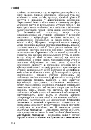  
 221100
країною походження, якщо не окремих даних суб’єктів, то
їхніх предків. Іншими важливими індексами будь-якої
етнічності є мова, релігія, культура, ціннісні орієнтації,
почуття й поведінка у довколишньому середовищі.
Перераховані індекси відносяться в основному до сфери
духовного життя та психологічної сутності людей. Є ще
одна група ознак етнічності, яка пов’язана з фізичними
характеристиками людей – колір шкіри, конституція тіла.
У Великобританії, наприклад, колір шкіри
використовувався як етнічний індикатор у переписах
населення у 1983-1984 рр., оскільки вважалося, що
дискримінація здійснюється на основі кольору шкіри
(чорні – білі). Щоправда, наступний перепис (1991 р.)
дещо розширив діапазон етнічної класифікації, додавши
такі показники, як “азійці”, “інша раса чи етнічна група”.
Існування етнічної меншини пов’язане, передовсім, з
можливостями збереження себе як певної цілісності та
розвитку тих аспектів етнокультурного буття, за якими
(якщо відсутні чіткі фізичні ознаки) ця меншина
вирізняється з-поміж інших. Самовідтворення етнічної
меншини відбувається за таких умов: 1) наявність
природного приросту; 2) збільшення кількості (або ж
фіксація стабільності складу) у результаті зростання рівня
етнічної самосвідомості серед населення й ідентифікації
себе з тією чи тією меншиною; 3) безперервність процесу
міжпоколінної передачі етнічної інформації, що
забезпечує тяглість етнічності; 4) наявність інституційної
наповненості меншин, наявність у них інституцій
(організацій культурного, політичного, соціального
плану, засобів масової інформації, культурно-мистецьких,
навчальних закладів, які готують кадри для етнічних
меншин, тощо), власне, тих структур, які сприяють
зміцненню зв’язків у середині меншини й забезпечують її
життєдіяльність. Крім цього, у фаховій науковій
літературі вживають такі назви меншин, пов’язані з
етнічним походженням (за алфавітом): безправна
меншина – зазвичай мігрантського походження, що
позбавлена можливості користуватися своїми етнічними
атрибутами та власністю, яка їй належала раніше;
виселена меншина – мігрантська етнічна спільнота,
яка примусово витіснена із своєї етнічної батьківщини;
глобальна меншина – домінантна нація у світовій
ієрархії етнічних спільнот; емігрантська меншина –
 