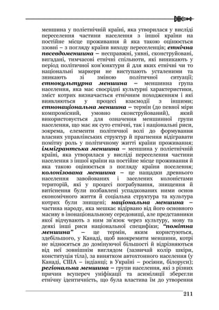  
221111
меншина у поліетнічній країні, яка утворилася у висліді
переселення частини населення з іншої країни на
постійне місце проживання й яка такою оцінюється
ззовні – з погляду країни виходу переселенців; етнічна
пвсевдоменшина – несправжні, уявні, сконструйовані,
вигадані, тимчасові етнічні спільноти, які виникають у
період політичної кон’юнктури й для яких етнічні чи то
національні маркери не виступають усталеними та
зникають зі зміною політичної ситуації;
етнокультурна меншина – меншинна група
населення, яка має своєрідні культурні характеристики,
зміст котрих визначається етнічним походженням і які
виявляються у процесі взаємодії з іншими;
етнонаціональна меншина – термін (до певної міри
компромісний, умовно сконструйований), який
використовується для означення меншинної групи
населення, що має як суто етнічні, так і національні риси,
зокрема, елементи політичної волі до формування
власних управлінських структур й прагнення відігравати
помітну роль у політичному житті країни проживання;
іммігрантська меншина – меншина у поліетнічній
країні, яка утворилася у висліді переселення частини
населення з іншої країни на постійне місце проживання й
яка такою оцінюється з погляду країни поселення;
колонізована меншина – це нащадки древнього
населення завойованих і заселених колоністами
територій, які у процесі пограбування, знищення й
витіснення були позбавлені успадкованих ними основ
економічного життя й соціальна структура та культура
котрих були знищені; національна меншина –
частина народу, яка мешкає відірвано від його основного
масиву в інонаціональному середовищі, але представники
якої відчувають з ним зв'язок через культуру, мову та
деякі інші риси національної специфіки; “помітна
меншина” – це термін, яким користуються,
здебільшого, у Канаді, щоб виокремити меншини, котрі
не відносяться до домінуючої більшості й відрізняються
від неї зовнішнім виглядом (зазвичай колір шкіри,
конституція тіла), за винятком автохтонного населення (у
Канаді, США – індіанці; в Україні – росіяни, білоруси);
регіональна меншина – групи населення, які з різних
причин всупереч уніфікації та асиміляції зберегли
етнічну ідентичність, що була властива їм до утворення
 