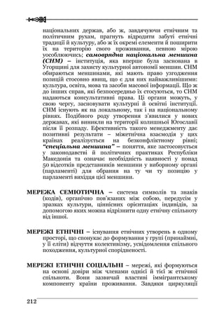  
 221122
національних держав, або ж, завдячуючи етнічним та
політичним рухам, прагнуть відродити забуті етнічні
традиції й культуру, або ж їх окремі елементи й поширити
їх на територію свого проживання, певною мірою
уособлюючись; самоврядна національна меншина
(СНМ) – інституція, яка вперше була заснована в
Угорщині для захисту культурної автономії меншин. СНМ
обираються меншинами, які мають право узгодження
позицій стосовно явищ, що є для них найважливішими:
культура, освіта, мова та засоби масової інформації. Що ж
до інших справ, які безпосередньо їх стосуються, то СНМ
надаються консультативні права. Ці органи можуть, у
свою чергу, засновувати культурні й освітні інституції.
СНМ існують як на локальному, так і на національному
рівнях. Подібного роду утворення з’явилися у нових
державах, які виникли на території колишньої Югославії
після її розпаду. Ефективність такого менеджменту дає
позитивні результати – міжетнічна взаємодія у цих
країнах реалізується на безконфліктному рівні;
“спеціальна меншина” – поняття, яке застосовується
у законодавстві й політичних практиках Республіки
Македонія та означає необхідність наявності у понад
50 відсотків представників меншини у виборному органі
(парламенті) для обрання на ту чи ту позицію у
парламенті вихідця цієї меншини.
МЕРЕЖА СЕМІОТИЧНА – система символів та знаків
(кодів), органічно пов’язаних між собою, передусім у
зразках культури, ціннісних орієнтаціях індивідів, за
допомогою яких можна відрізнити одну етнічну спільноту
від іншої.
МЕРЕЖІ ЕТНІЧНІ – існування етнічних утворень в одному
просторі, що спонукає до формування у групі (принаймні,
у її еліти) відчуття колективізму, усвідомлення спільного
походження, культурної спорідненості.
МЕРЕЖІ ЕТНІЧНІ СОЦІАЛЬНІ – мережі, які формуються
на основі довіри між членами однієї й тієї ж етнічної
спільноти. Вони зазвичай властиві іммігрантському
компоненту країни проживання. Завдяки циркуляції
 