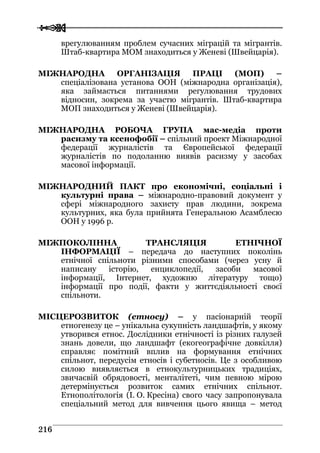  
 221166
врегулюванням проблем сучасних міграцій та мігрантів.
Штаб-квартира МОМ знаходиться у Женеві (Швейцарія).
МІЖНАРОДНА ОРГАНІЗАЦІЯ ПРАЦІ (МОП) –
спеціалізована установа ООН (міжнародна організація),
яка займається питаннями регулювання трудових
відносин, зокрема за участю мігрантів. Штаб-квартира
МОП знаходиться у Женеві (Швейцарія).
МІЖНАРОДНА РОБОЧА ГРУПА мас-медіа проти
расизму та ксенофобії – спільний проект Міжнародної
федерації журналістів та Європейської федерації
журналістів по подоланню виявів расизму у засобах
масової інформації.
МІЖНАРОДНИЙ ПАКТ про економічні, соціальні і
культурні права – міжнародно-правовий документ у
сфері міжнародного захисту прав людини, зокрема
культурних, яка була прийнята Генеральною Асамблеєю
ООН у 1996 р.
МІЖПОКОЛІННА ТРАНСЛЯЦІЯ ЕТНІЧНОЇ
ІНФОРМАЦІЇ – передача до наступних поколінь
етнічної спільноти різними способами (через усну й
написану історію, енциклопедії, засоби масової
інформації, Інтернет, художню літературу тощо)
інформації про події, факти у життєдіяльності своєї
спільноти.
МІСЦЕРОЗВИТОК (етносу) – у пасіонарній теорії
етногенезу це – унікальна сукупність ландшафтів, у якому
утворився етнос. Дослідники етнічності із різних галузей
знань довели, що ландшафт (екогеографічне довкілля)
справляє помітний вплив на формування етнічних
спільнот, передусім етносів і субетносів. Це з особливою
силою виявляється в етнокультурницьких традиціях,
звичаєвій обрядовості, менталітеті, чим певною мірою
детермінується розвиток самих етнічних спільнот.
Етнополітологія (І. О. Кресіна) свого часу запропонувала
спеціальний метод для вивчення цього явища – метод
 