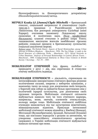  
221177
біогеографічного та біоенергетичного детермінізму
(біогеодетерміністський) метод.
МІТЧЕЛ Клайд (J. [James] Clyde Mitchell) – британський
етнолог, соціальний антрополог й етносоціолог (1918–
1995 рр.); працював у Родезійському інституті
Лівінгстона; був ректором університету Салісбері (нині
Хараре); очолював знамениту Лондонську школу
економіки й політичних наук. Поле професійної
діяльності: кланові стосунки в районі озера Тонга;
танцювальне мистецтво жителів замбійських гірських
районів; соціальні процеси в британському суспільстві;
соціальні аналітичні мережі.
Вибрані праці: The Kaleda Dance: Aspects of Social Relationships among Urban
Africans in Hothern Rhodesia. – Manchester, 1956; The Yao Village: A study in the
Social Structure of a Malawian Ttribe. – Manchester, 1971; Social Networks in
Urban Situations: Analyses of Personal Relationships in Central African Towns. –
Manchester., 1969; Configurational Similarity in Three Class Contexts in British
Society // Sociology. – Vol. 19. – 1985.
МОБІЛІЗАТОР ЕТНІЧНИЙ (від франц. mobiliser –
приводити у рух) – дія, яка спричинює й стимулює
етнічну мобільність індивіда.
МОБІЛІЗАЦІЯ ЕТНІЧНОСТІ – діяльність, спрямована на
інтенсифікацію використання етнічного фактора різними
політичними силами, зокрема у виборчих кампаніях, у
кампаніях тиску на владу для досягнення своїх інтересів,
у боротьбі між собою за зайняття більш престижних ніш у
політичній ієрархії суспільства, для досягнення своїх
групових інтересів. Мобілізація етнічності спільноти
відбувається навколо того чи того етнічного маркера,
наприклад, мови, звичаїв, елементів етнокультури,
кольору шкіри тощо. Мобілізація етнічності найбільш
очевидно виявляється під час загострення міжетнічних,
міжнаціональних відносин. Приклади інтенсивної
мобілізації етнічності можна віднайти у Квебеці (Канада),
Шотландії (Великобританія), Ірландії, Каталонії (Іспанія)
тощо, що пов’язано передусім з рухами за автономію, чи
утворення самостійного етнополітичного організму
(держави); в Україні мобілізація етнічності відбувається
навколо питання про мови.
 