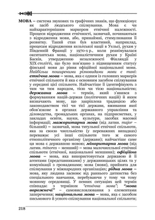  
 221188
МОВА – система звукових та графічних знаків, що функціонує
як засіб людського спілкування. Мова є чи
найхарактернішим маркером етнічної належності.
Процеси відродження етнічності, зазвичай, починаються
з відродження мови, або, принаймні, стимулювання її
розвитку. Такий стан був властивий, наприклад,
процесам відродження кельтської нації в Уельсі, рухам у
Південній Франції у 1970-х р., коли реанімувалася
окситантська мова, націоналістичним рухам у Країні
Басків, утвердженню незалежності Фінляндії у
XIX столітті, що було пов’язано з підвищенням статусу
фінської мови до рівня офіційної національної мови.
Найбільш поширеними різновидами мови є такі:
етнічна мова – мова, яка є одним із головних маркерів
етнічної спільноти й яка є основним засобом спілкування
у середині цієї спільноти. Найчастіше її ідентифікують з
тим чи тим народом, тією чи тією національністю;
державна мова – термін, який з’явився з
формуванням націй-держав (політичних націй) й яким
визначають мову, що закріплена традицією або
законодавством тієї чи тієї держави, вживання якої
обов’язкове в органах державного управління та
діловодства, громадських органах, на підприємствах, у
закладах освіти, науки, культури, засобах масової
інформації; мажоритарна мова (від латин. major –
більший) – зазвичай, мова титульної етнічної спільноти,
яка за своєю чисельністю (у переважних випадках)
переважає усі інші спільноти того ж самого
етнополітичного організму (держави); найчастіше саме
ця мова є державною мовою; міноритарна мова (від
латин. minores – менший) – мова малочисельної етнічної
спільноти (етнічної, національної меншини); офіційна
мова – мова, яка використовується державою й її
агентами (представниками) у державницьких цілях та у
комунікації з громадянами; мова (мови), прийнята для
спілкування у міжнародних організаціях; рідна мова –
мова, яку людина засвоює від раннього дитинства без
спеціального навчання, перебуваючи у тому чи тому
мовному середовищі. У певних ситуаціях цей термін
співпадає з терміном “етнічна мова”; “мова
ворожнечі” – самовисловлювання з елементами
заперечення; національна мова – мова, яка є засобом
письмового й усного спілкування національної спільноти;
 