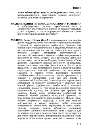  
221199
мова міжнаціонального спілкування – мова, яка у
багатонаціональній, поліетнічній державі використо-
вується у ролі мови-посередника.
МОДЕЛЮВАННЯ ЕТНОНАЦІОНАЛЬНОГО РОЗВИТКУ
– вибудовування системи передбачення змін у
міжетнічних стосунках та їх впливу на загальну ситуацію
у цих стосунках, а також формування відповідних умов
для досягнення бажаного результату.
МОДЕЛЬ Раша (Georg Rasch) застосовується для аналізу
даних тверджень, щоби здійснити заміри спроможностей,
установок та характеристик особистості. Скажімо, для
оцінки спроможностей читання у студентів, базуючись на
питаннях щодо тих чи тих тверджень про сам процес
читання. Модель найчастіше застосовується у
психометрії, пов’язаної з теорією техніки вимірювання у
психології та освіті. Модель була розроблена данським
математиком і статистиком Георгом Рашем. Модель Раша
дозволяє моделювати функції особистості та предмета,
власне логістичну функцію різниці між особистістю та
предметом. У ході вимірювання можна з’ясувати кількісні
характеристики, властиві особистості чи предметові.
Скажімо, в освітніх тестах параметри предмета
співвідносяться зі складнощами самого предмета, а у
випадку з особистістю мова йде про рівень її
спроможності, її здібностей. Залежність між параметрами
особистості та предмету виражається у формулі: чим
вищий рівень спроможності особистості у контексті
складнощів предмета, тим вища ймовірність коректної
(правильної) відповіді на питання про предмет. За
моделлю Раша, якщо розміщення особистості на
латентній прямій дорівнює складнощі предмета, то
коректність відповіді буде дорівнювати 0,5. Модель Раша,
власне, репрезентує структуру, у якій дані повинні
вибудуватися у такому порядку, щоби результат
вимірювання можна було отримувати із самих даних.
Іншими словами, модель забезпечує дослідника
критеріями успішного вимірювання. Вона є моделлю для
ідеального стандарту. Модель Раша часто застосовується
для опису мережі даних. Використання моделі пов’язано
передусім зі звичними предметами, які тестуються, тому
 