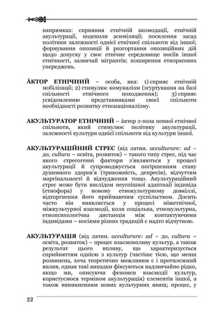  
 2222
напрямках: сприяння етнічній акомодації, етнічній
акультурації, подеколи асиміляції; посилення засад
політики залежності однієї етнічної спільноти від іншої;
формування опозиції й розгортання опозиційних дій
щодо допуску у своє етнічне середовище носіїв іншої
етнічності, зазвичай мігрантів; поширення етнорасових
упереджень.
ÁКТОР ЕТНІЧНИЙ – особа, яка: 1) сприяє етнічній
мобілізації; 2) стимулює комуналізм (згуртування на базі
спільності етнічного походження); 3) сприяє
усвідомленню представниками своєї спільноти
необхідності розвитку етнонаціоналізму.
АКУЛЬТУРАТОР ЕТНІЧНИЙ – áктор з-поза певної етнічної
спільноти, який стимулює політику акультурації,
залежності культури однієї спільноти від культури іншої.
АКУЛЬТУРАЦІЙНИЙ СТРЕС (від латин. acculturare: ad –
до, cultura – освіта, розвиток) – такого типу стрес, під час
якого стресогенні фактори з’являються у процесі
акультурації й супроводжується погіршенням стану
душевного здоров’я (тривожність, депресія), відчуттям
маргінальності й відчудження тощо. Акультураційний
стрес може бути вислідом неуспішної адаптації індивіда
(етнофора) у новому етнокультурному довкіллі,
відторгнення його приймаючим суспільством. Досить
часто він виявляється у процесі міжетнічної,
міжкультурної взаємодії, коли соціальна, етнокультурна,
етнопсихологічна дистанція між контактуючими
індивідами – носіями різних традицій є надто відчутною.
АКУЛЬТУРАЦІЯ (від латин. acculturare: ad – до, cultura –
освіта, розвиток) – процес взаємовпливу культур, а також
результат цього впливу, що характеризується
сприйняттям однією з культур (частіше тією, що менш
розвинена, хоча теоретично можливим є і протилежний
вплив, однак такі випадки фіксуються надзвичайно рідко,
якщо ми, описуючи феномен взаємодії культур,
користуємося терміном акультурація) елементів іншої, а
також виникненням нових культурних явищ; процес, у
 