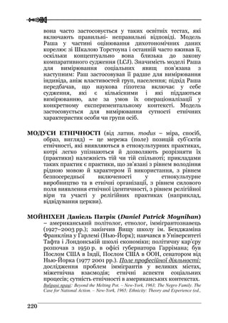  
 222200
вона часто застосовується у таких освітніх тестах, які
включають правильні- неправильні відповіді. Модель
Раша у частині оцінювання дихотономічних даних
корелює зі Шкалою Торстоуна і останній часто вживав її,
оскільки концептуально вона близька до закону
компаративного судження (LCJ). Значимість моделі Раша
для вимірювання соціальних явищ пов’язана з
наступним: Раш застосовував її радше для вимірювання
індивіда, аніж властивостей груп, населення; підхід Раша
передбачав, що наукова гіпотеза включає у себе
судження, які є кількісними і які піддаються
вимірюванню, але за умов їх операціоналізації у
конкретному експериментальному контексті. Модель
застосовується для вимірювання сутності етнічних
характеристик особи чи групи осіб.
МОДУСИ ЕТНІЧНОСТІ (від латин. modus – міра, спосіб,
образ, вигляд) – це мережа (поле) позицій суб’єктів
етнічності, які виявляються в етнокультурних практиках,
котрі легко упізнаються й дозволяють розрізняти їх
(практики) належність тій чи тій спільноті; прикладами
таких практик є практики, що зв’язані з рівнем володіння
рідною мовою й характером її використання, з рівнем
безпосередньої включеності у етнокультурне
виробництво та в етнічні організації, з рівнем силового
поля виявлення етнічної ідентичності, з рівнем релігійної
віри та участі у релігійних практиках (наприклад,
відвідування церкви).
МОЙНІХЕН Даніель Патрік (Daniel Patrick Moynihan)
– американський політолог, етнолог, іммігрантознавець
(1927–2003 рр.); закінчив Вищу школу ім. Бенджаміна
Франкліна у Гарлемі (Нью-Йорк); навчався в Університеті
Тафта і Лондонській школі економіки; політичну кар’єру
розпочав з 1950 р. в офісі губернатора Гаррімана; був
Послом США в Індії, Послом США в ООН, сенатором від
Нью-Йорка (1977 2001 рр.). Поле професійної діяльності:
дослідження проблем іммігрантів у великих містах,
міжетнічна взаємодія; етнічні аспекти соціальних
процесів; сутність етнічності в американських контекстах.
Вибрані праці: Beyond the Melting Pot. – New-York, 1963; The Negro Family. The
Case for National Action. – New-York, 1965; Ethnicity: Theory and Experience (ed.,
 