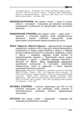  
222211
with Nathan Glazer). – Cambridge, 1975; Family and Nation: Goakin Lectures. –
New-York, 1986; On the Law of Nations. – New-York, 1990; Pandaemonium:
Ethnicity in International Politics. – New-York, 1994; Miles to Go: A Personal
History of Social Policy. – New-York, 1996.
МОНОКУЛЬТУРИЗМ (від грецьк. monos – один та латин.
cultura – культура) – концепція, що пропагує культурну
однорідність суспільства як продуктивну ідею сучасного
розвитку.
МОНОПОЛІЯ ЕТНІЧНА (від грецьк. mono – один; poleo –
продаю) – етнічний атрибут, який маніфестується
виключно однією етнічною спільнотою, котра
проголошує ексклюзивне право власності на нього.
МОСС Марсель (Marcel Mauss) – французький етнограф,
антрополог, соціолог (1872–1950 рр.); вивчав філософію в
університеті м. Бордо, який закінчив у 1893 р.; у Парижі
вивчав порівняльні релігії та санскрит; працював у ліцеї;
з 1901 р. – керівник кафедри історії релігій та
нецивілізованих народів у Практичній школі вищих
досліджень; з 1931 р. – керівник кафедри соціології у
Коледжі де Франс. Поле професійної діяльності:
примітивні суспільства та культури; структурна
антропологія; магія та сакральне у житті народів;
засновник Інституту етнології.
Вибрані праці: Физическое воздействие на индивида коллективно внушенной
мысли о смерти // Человек. – 1992. – № 6; Общества, обмен, личность. – М.,
1996; Социологическая оценка большевизма // Новое и старое в теоретической
социологии. – Москва, 1999; Социальные функции священного: Избр.
произведения. – СПб., 2000; Essai sur la nature et la fonction du sacrifice. – Paris,
1898; La sociologie: objet et method. – Paris, 1901; De quelques formes primitives
de classification. – Paris, 1902.
МУЗИКА ЕТНІЧНА – музика, характерна для тієї чи тієї
етнічної спільноти, що відтворює певні аспекти її
життєдіяльності, насичена етнічно маркованими
почуттями.
МУЛАТИ (від латин. mulus – змішаний) – нащадки від
змішаних шлюбів білих та негрів.
 