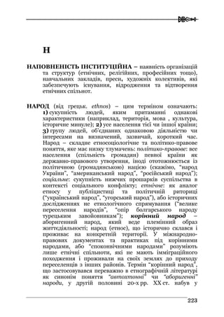  
222233
НН
НАПОВНЕНІСТЬ ІНСТИТУЦІЙНА – наявність організацій
та структур (етнічних, релігійних, професійних тощо),
навчальних закладів, преси, художніх колективів, які
забезпечують існування, відродження та відтворення
етнічних спільнот.
НАРОД (від грецьк. ethnos) – цим терміном означають:
1) сукупність людей, яким притаманні однакові
характеристики (наприклад, територія, мова , культура,
історичне минуле); 2) усе населення тієї чи іншої країни;
3) групу людей, об’єднаних однаковою діяльністю чи
інтересами на визначений, зазвичай, короткий час.
Народ – складне етносоціологічне та політико-правове
поняття, яке має низку тлумачень: політико-правове: все
населення (спільність громадян) певної країни як
державно-правового утворення, іноді ототожнюється із
політичною (громадянською) нацією (скажімо, “народ
України”, “американський народ”, “російський народ”);
соціальне: сукупність нижчих прошарків суспільства в
контексті соціального конфлікту; етнічне: як аналог
етносу у публіцистиці та політичній риториці
(“український народ”, “угорський народ”), або історичних
дослідженнях не етнологічного спрямування (“велике
переселення народів”, “опір болгарського народу
турецьким завойовникам”); корінний народ –
аборигенний народ, який веде племінний образ
життєдіяльності; народ (етнос), що історично склався і
проживає на конкретній території. У міжнародно-
правових документах та практиках під корінними
народами, або “споконвічними народами” розуміють
лише етнічні спільноти, які не мають імміграційного
походження і проживали на своїх землях до приходу
переселенців з інших районів. Термін “корінний народ”,
що застосовувався переважно в етнографічній літературі
як синонім поняття “автохтонні” чи “аборигенні”
народи, у другій половині 20-х рр. ХХ ст. набув у
 