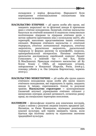  
222255
складалися у період феодалізму. Народності були
перехідними етносоціальними спільнотами між
племенами та націями.
НАСИЛЬСТВО ЕТНІЧНЕ – дії проти особи або групи, які
завдають моральної чи то фізичної шкоди й причиною
яких є етнічне походження. Зазвичай, етнічне насильство
базується на етнічній ненависті й подеколи стимулюється
політичними лідерами та лідерами етнічних рухів з
метою зайняття престижних ніш у суспільному житті, або
територій, населених представниками інших етнічних
спільнот. Формами етнічного насильства є: етнічний
тероризм, етнічно мотивований тероризм, етнічна
зверхність, расистська зверхність, расистський
тероризм (у формах расизму та ксенофобії), погроми,
праворадикальний екстремізм. Питання етнічного
насильства досліджували єврейський соціолог Людвіг
Гумплович; у новітній час – Амі Хуа, Кевін
Б. МакДоналдз. Приклади етнічного насильства: дії Ку
Клукс Клану у США, дії хорватських усташів,
заворушення в Кондопазі (Карелія, Росія, 2006 р.),
геноцид узбеків у м. Ош (південь Киргизстану, червень
2010 р.).
НАСИЛЬСТВО МІЖЕТНІЧНЕ – дії особи або групи одного
етнічного походження щодо особи або групи іншого
етнічного походження, які порушують їх права, завдають
шкоди їх іміджу, спричинюють тілесні та розумові
травми. Насильство структурне – цілеспрямоване
(зазвичай штучне) утримування етнічних спільнот у
визначених секторах ділової активності, сегментах ринку
праці, на спеціальних територіях поселення.
НАТИВІЗМ – філософське поняття для означення поглядів,
згідно з якими у розумові людини існують вроджені ідеї.
Нативізм, за Євою Новицькою, відтворює реанімацію
власної культури; цей термін вживають також, коли
йдеться про політику захисту та піднесення значення
традиційної культури.
 
