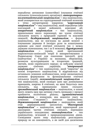  
222277
передбачає автономне (самостійне) існування етнічної
спільноти (етносоціального організму); авторитарно-
колективістський націоналізм – вид націоналізму,
який поширюється на структурований етнічний колектив
з чітко авторитарною ієрархією; “агресивний
націоналізм” – вид націоналізму, який передбачає (або
пов’язаний з ними) войовничі, агресивні дії;
анархічний націоналізм – тип націоналізму,
прихильники якого переконані, що члени етнічної
спільноти живуть у природній гармонії та взаємній
симпатії; бездержавний націоналізм – форма
націоналізму, яка не пов’язана на даний момент з
існуванням держави й інспірує рухи за влаштування
держави для своєї етнічної спільноти (як у межах
держави помешкання, так і за її межами); буржуазний
націоналізм – термін, який притаманний
марксистсько-ленінській теорії й використовувався у
Радянському Союзі для означення ідеології, руху
(найчастіше в Україні) за визнання, збереження,
розвиток культурницьких та історичних традицій,
звичаїв, мови українського народу; за побудову власної
держави етнічних українців; “вторинний
націоналізм” – тип націоналізму, який “виростає” на
основі історичного націоналізму й відрізняється від
останнього певними особливостями, котрі визначаються
умовами формування та функціонування етнічної
спільноти (нації); гегемоністський націоналізм –
тип націоналізму, який сповідує ідею про домінування
принципів, зокрема й етнічних, на яких базується своя
спільнота, над принципами інших спільнот;
громадянський націоналізм – націоналізм, в основі
якого лежить ідея про активну участь громадян у процесі
прийняття політичних рішень; гуманістичний
націоналізм – концепція, яка акцентує увагу на
гуманних (“людяних”) аспектах націоналізму;
державницький націоналізм – націоналізм, який
став державницькою ідеологією; “діаспорний
націоналізм” – націоналізм, який характерний для
діаспорних частин етнічних спільнот, переважно
українського походження; еконаціоналізм – тип
націоналізму, зв’язаний з природоохоронними діями.
Сповідники цього типу націоналізму розглядають
природу не як самоцінність, а як засіб для досягнення
 