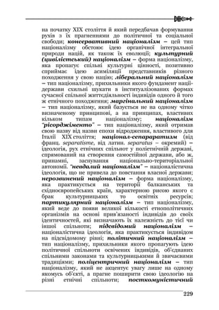  
222299
на початку ХIХ століття й який передбачав формування
рухів з їх прагненнями до політичної та соціальної
свободи; консервативний націоналізм – цей тип
націоналізму обстоює ідею органічної інтегральної
природи націй, як також їх еволюції; культурний
(цивілістський) націоналізм – форма націоналізму,
яка пропагує спільні культурні цінності, позитивно
сприймає ідею асиміляції представників різного
походження у свою націю; ліберальний націоналізм
– тип націоналізму, прихильники якого фундамент нації-
держави схильні шукати в інституалізованих формах
сучасної спільної життєдіяльності індивідів одного й того
ж етнічного походження; маргінальний націоналізм
– тип націоналізму, який базується не на одному чітко
визначеному принципові, а на принципах, властивих
кільком типам націоналізму; націоналізм
“рісорджіменто” – тип націоналізму, який отримав
свою назву від назви епохи відродження, властивого для
Італії ХIХ століття; націонал-сепараратизм (від
франц. separatisme, від латин. separatus – окремий) –
ідеологія, рух етнічних спільнот у поліетнічній державі,
спрямований на створення самостійної держави, або ж,
принамні, заснування національно-територіальної
автономії. “невдалий націоналізм” – націоналістична
ідеологія, що не привела до повстання власної держави;
нерозвинений націоналізм – форма націоналізму,
яка практикується на території балканських та
східноєвропейських країн, характерною рисою якого є
брак культурницьких то освітніх ресурсів;
партикулярний націоналізм – тип націоналізму,
який веде до появи великої кількості етнополітичних
організмів на основі прив’язаності індивідів до своїх
ідентичностей, які визначають їх належність до тієї чи
іншої спільноти; підсвідомий націоналізм –
націоналістична ідеологія, яка практикується індивідом
на підсвідомому рівні; політичний націоналізм –
тип націоналізму, прихильники якого пропагують ідею
політичної спільноти освічених індивідів, об’єднаних
спільними законами та культурницькими й звичаєвими
традиціями; поліцентричний націоналізм – тип
націоналізму, який не акцентує увагу лише на одному
якомусь об’єкті, а прагне поширити свою ідеологію на
різні етнічні спільноти; посткомуністичний
 
