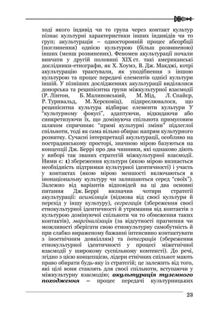  
2233
ході якого індивід чи то група через контакт культур
пізнає культурні характеристики інших індивідів чи то
груп; акультурація – односторонній процес абсорбції
(поглинення) однією культурою (більш розвиненою)
інших (менш розвинених). Феномен акультурації почали
вивчати у другій половині XIX ст. такі американські
дослідники-етнографи, як Х. Хоумз, В. Дж. Макджі, котрі
акультурацію трактували, як уподібнення з іншою
культурою та процес передачі елементів однієї культури
іншій. У пізніших дослідженнях акультурації виділялися
донорська та реципієнтна групи міжкультурної взаємодії
(Р. Лінтон, Б. Малиновський, М. Мід, Л. Спайєр,
Р. Турнвальд, М. Херсковіц), підкреслювалося, що
реципієнтна культура відбирає елементи культури У
“культурному фокусі”, адаптуючи, відкидаючи або
синкретизуючи їх, що домінуюча спільнота примусовим
шляхом спричиняє “прямі культурні зміни” підлеглої
спільноти, тоді як сама вільно обирає напрям культурного
розвитку. Сучасні інтерпретації акультурації, особливо на
пострадянському просторі, значною мірою базуються на
концепції Дж. Беррі про два чинники, які однаково діють
у виборі так званих стратегій міжкультурної взаємодії.
Ними є: 1) збереження культури (якою мірою визнається
необхідність підтримки культурної ідентичності) і участь
у контактах (якою мірою меншості включаються в
інонаціональну культуру чи залишаються серед “своїх”).
Залежно від варіантів відповідей на ці два основні
питання Дж. Беррі визначив чотири стратегії
акультурації: асиміляція (відмова від своєї культури й
перехід у іншу культуру), сегрегація (збереження своєї
етнокультурної ідентичності й утримання від контактів з
культурою домінуючої спільноти чи то обмеження таких
контактів), маргіналізація (за відсутності прагнення чи
можливості зберігати свою етнокультурну самобутність й
при слабко вираженому бажанні інтенсивно контактувати
з іноетнічним довкіллям) та інтеграція (збереження
етнокультурної ідентичності у процесі міжетнічної
взаємодії у широкому суспільному контексті). До речі,
згідно з цією концепцією, лідери етнічних спільнот мають
право обирати будь-яку із стратегій; це залежить від того,
які цілі вони ставлять для своєї спільноти, вступаючи у
міжкультурну взаємодію; акультурація туземного
походження – процес передачі культурницьких
 