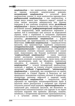  
 223300
націоналізм – тип націоналізму, який практикується
на теренах колишніх комуністичних режимів;
початковий націоналізм – початкові фази
націоналізму, власне, ті, коли націоналізм зароджується;
радикальний націоналізм – тип націоналізму, в
основі якого лежить ідея “обраного народу”, котрий за
усіма своїми якостями вивершується над іншими
народами й має особливу історичну місію; релігійний
націоналізм – форма націоналізму, яка опирається на
релігійний чинник; реформаторський націоналізм
– тип націоналізму, який виявляється переважно у
країнах Азії й концентрує свої зусилля на відродженні
держав, котрі у порівнянні із західними державами
знаходяться на нижчому економічному, технічному рівні
розвитку; розвинений націоналізм – форми
націоналізму, які практикувалися на території Італії та
Німеччині; свідомий націоналізм – націоналістична
ідеологія, яка практикується індивідом усвідомлено;
сепаратистський націоналізм (ситуативно
сепаратистський) – тип націоналізму, пов’язаний з
прагненнями етнічних спільнот заснувати свої власні
нації, відколовшись від більшої політичної одиниці;
“соціологічний націоналізм” – таким терміном
західні дослідники називають націоналістів, котрі
формують асоціації, культурні групи , групи тиску, групи,
які організовують акції, що збуджують національну
свідомість й сприяють її підйому; “сучасний
націоналізм” – сучасні інтерпретації націоналізму,
зазвичай, у країнах, де існують усталені етнополітичні
організми; східний (“органічний”, “містичний”)
націоналізм – концепція, яка поширюється на країни
Центральної та Східної Європи й базується на ідеї
природного походження етнічних спільнот й підкреслює
неперехідне значення міфології у творенні націй;
традиційний націоналізм – націоналізм, який
зародився на територіях західноєвропейських країн й
ідеологія якого реалізується у створенні для етнічної
спільноти власної нації-держави; транснаціоналізм –
соціальний рух, соціальна ідеологія, які базуються на
підкресленні взаємопов’язаності усіх народів та на втраті
значення кордонів між країнами. Діаспори, скажімо,
китайська, є історичними предтечами транснаціоналізму,
а в сучасних умовах вони перетворюються у
 