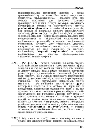  
223311
транснаціональних політичних àкторів; у межах
транснаціоналізму як самостійне явище виділяється
культурний транснаціоналізм – ідеологія (рух), яка
обстоює важливість для сучасного розвитку
транскордонних зв’язків у галузі культури, необхідність
інтенсифікації обмінів та міжкультурного діалогу;
успішний націоналізм – націоналістична ідеологія,
яка привела до повстання окремого етнополітичного
організму; фашизм (від італ. fascismo від facso – пучок,
зв’язка, об’єднання) – форма націоналізму, ідеологія якої
концентрується на авторитаризмі, спонукаючи до
національних революцій, стимулює національний
колективізм, пропагує ідею тоталітарної держави,
просуває експансіоністські плани, при цьому не
відмовляється від ідей культурного та етнічного
націоналізму; “чорний націоналізм” – форма
націоналізму, яка властива афроамериканцям
Сполучених Штатів Америки.
НАЦІОНАЛЬНІСТЬ – термін, похідний від слова “нація”,
який найчастіше вживається у трьох значеннях: 1) для
означення належності особи до певної етнічної спільноти
(у даному випадку нації); 2) для означення сукупності
різних форм соціально-етнічних спільностей (скажімо,
коли говорять, що в Україні проживають представники
майже 130 національностей, то йдеться і про українську
етнонацію, і про структуровані національні, етнічні
меншини, і про нечисельні етнічні групи); 3) для
відтворення стосунків між особою та державою її
походження, характерною особливістю яких є те, що
держава походження певною мірою перебирає на себе
захист людини, що фіксується у різного роду актах й у
функціонування таких органів як змішані міжурядові
комісії із захисту прав національних меншин (для
української практики – наприклад, змішана міжурядова
українсько-угорська комісія, така ж українсько-словацька
тощо); периферійна національність – етнічна
спільнота, яка є політично підлеглою іншій спільноті у
межах більшого співтовариства.
НАЦІЯ (від латин. – natio) означає історичну спільність
людей, яка характеризується певними маркерами, серед
 