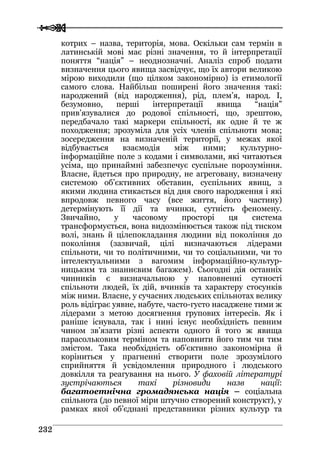  
 223322
котрих – назва, територія, мова. Оскільки сам термін в
латинській мові має різні значення, то й інтерпретації
поняття “нація” – неоднозначні. Аналіз спроб подати
визначення цього явища засвідчує, що їх автори великою
мірою виходили (що цілком закономірно) із етимології
самого слова. Найбільш поширені його значення такі:
народжений (від народження), рід, плем’я, народ. І,
безумовно, перші інтерпретації явища “нація”
прив’язувалися до родової спільності, що, зрештою,
передбачало такі маркери спільності, як одне й те ж
походження; зрозуміла для усіх членів спільноти мова;
зосередження на визначеній території, у межах якої
відбувається взаємодія між ними; культурно-
інформаційне поле з кодами і символами, які читаються
усіма, що принаймні забезпечує суспільне порозуміння.
Власне, йдеться про природну, не агреговану, визначену
системою об’єктивних обставин, суспільних явищ, з
якими людина стикається від дня свого народження і які
впродовж певного часу (все життя, його частину)
детермінують її дії та вчинки, сутність феномену.
Звичайно, у часовому просторі ця система
трансформується, вона видозмінюється також під тиском
волі, знань й цілепокладання людини від покоління до
покоління (зазвичай, цілі визначаються лідерами
спільноти, чи то політичними, чи то соціальними, чи то
інтелектуальними з вагомим інформаційно-культур-
ницьким та знаннєвим багажем). Сьогодні дія останніх
чинників є визначальною у наповненні сутності
спільноти людей, їх дій, вчинків та характеру стосунків
між ними. Власне, у сучасних людських спільнотах велику
роль відіграє уявне, набуте, часто-густо насаджене тими ж
лідерами з метою досягнення групових інтересів. Як і
раніше існувала, так і нині існує необхідність певним
чином зв’язати різні аспекти одного й того ж явища
парасольковим терміном та наповнити його тим чи тим
змістом. Така необхідність об’єктивно закономірна й
коріниться у прагненні створити поле зрозумілого
сприйняття й усвідомлення природного і людського
довкілля та реагування на нього. У фаховій літературі
зустрічаються такі різновиди назв нації:
багатоетнічна громадянська нація – соціальна
спільнота (до певної міри штучно створений конструкт), у
рамках якої об’єднані представники різних культур та
 