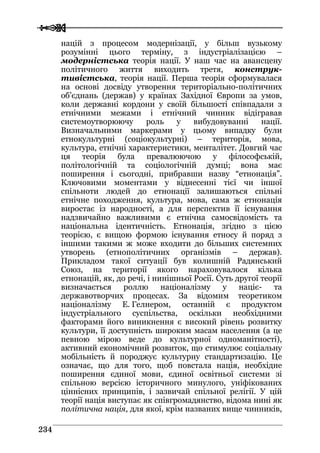  
 223344
націй з процесом модернізації, у більш вузькому
розумінні цього терміну, з індустріалізацією –
модерністська теорія нації. У наш час на авансцену
політичного життя виходить третя, конструк-
тивістська, теорія нації. Перша теорія сформувалася
на основі досвіду утворення територіально-політичних
об’єднань (держав) у країнах Західної Європи за умов,
коли державні кордони у своїй більшості співпадали з
етнічними межами і етнічний чинник відігравав
системоутворюючу роль у вибудовуванні нації.
Визначальними маркерами у цьому випадку були
етнокультурні (соціокультурні) – територія, мова,
культура, етнічні характеристики, менталітет. Довгий час
ця теорія була превалюючою у філософській,
політологічній та соціологічній думці; вона має
поширення і сьогодні, прибравши назву “етнонація”.
Ключовими моментами у віднесенні тієї чи іншої
спільноти людей до етнонації залишаються спільні
етнічне походження, культура, мова, сама ж етнонація
виростає із народності, а для перспектив її існування
надзвичайно важливими є етнічна самосвідомість та
національна ідентичність. Етнонація, згідно з цією
теорією, є вищою формою існування етносу й поряд з
іншими такими ж може входити до більших системних
утворень (етнополітичних організмів – держав).
Прикладом такої ситуації був колишній Радянський
Союз, на території якого нараховувалося кілька
етнонацій, як, до речі, і нинішньої Росії. Суть другої теорії
визначається роллю націоналізму у націє- та
державотворчих процесах. За відомим теоретиком
націоналізму Е. Гелнером, останній є продуктом
індустріального суспільства, оскільки необхідними
факторами його виникнення є високий рівень розвитку
культури, її доступність широким масам населення (а це
певною мірою веде до культурної одноманітності),
активний економічний розвиток, що стимулює соціальну
мобільність й породжує культурну стандартизацію. Це
означає, що для того, щоб повстала нація, необхідне
поширення єдиної мови, єдиної освітньої системи зі
спільною версією історичного минулого, уніфікованих
ціннісних принципів, і зазвичай спільної релігії. У цій
теорії нація виступає як співгромадянство, відома нині як
політична нація, для якої, крім названих вище чинників,
 