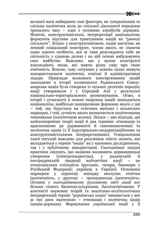  
223355
великої ваги набирають такі фактори, як суверенізація та
спільна політична воля до спільної діяльності впродовж
тривалого часу – одні з головних атрибутів держави.
Новітні, конструктивістські, інтерпретації націоналізму
формують підстави для трактування націй як “уявних
спільнот”. Згідно з конструктивізмом, нація виступає як
певний соціальний конструкт, члени якого, не знаючи
один одного особисто, все ж таки розглядають себе як
спільність з єдиною долею і на цій основі вибудовують
своє майбутнє. Важливо, що у цьому конструкті
взаємодіють люди, які мають різну уяву про свою
етнічність. Власне, таку ситуацію у певних цілях можуть
використовувати політичні, етнічні й адміністративні
лідери. Приклади вольового конструювання націй
знаходимо в історії колишнього Радянського Союзу:
аварська нація була створена із кількох десятків народів;
нації утворювали і у Середній Азії у результаті
національно-територіального розмежування. Отже, в
історії і сучасності в основі творення націй знаходиться
націоналізм, найбільш поширеними формами якого є дві
– той, що базується на етнічних якісних і кількісних
маркерах, і той, сутність якого визначається політичними
чинниками (політичною волею). Звідси – два підходи, дві
найпоширеніші теорії нації й два терміни: етнонація (з
прагненнями до державності й самовизначення) та
політична нація (з її індустріально-модернізаційними та
конструктивістськими інтерпретаціями). Усвідомлення
такої ситуації важливо для розуміння змісту понять, які
вкладаються у термін “нація” як у наукових дослідженнях,
так і у публічному використанні. Сьогоднішні західні
практики свідчать, що націями називають державницькі
утворення (співгромадянства), у радянській й
пострадянській традиції найчастіше нації – це
етносоціальна спільність (русськіє, татари, башкири у
Російській Федерації; українці в Україні). Основним
маркером у першому випадку виступає етнічна
ідентичність, у другому – громадянська ідентичність.
Останні у сьогоднішньому рухливому світі нації все
більше стають багатокультурними, багатоетнічними. У
контексті наукових теорій та аналітико-політологічних
інтерпретацій термін “українська нація” вживається у все
ж тих двох значеннях – етнонація і політична нація
(нація-держава). Формування української нації у її
 