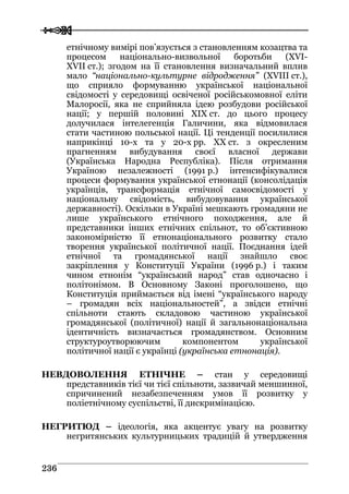  
 223366
етнічному вимірі пов’язується з становленням козацтва та
процесом національно-визвольної боротьби (ХVI-
ХVII ст.); згодом на її становлення визначальний вплив
мало “національно-культурне відродження” (ХVIII ст.),
що сприяло формуванню української національної
свідомості у середовищі освіченої російськомовної еліти
Малоросії, яка не сприйняла ідею розбудови російської
нації; у першій половині ХIХ ст. до цього процесу
долучилася інтелегенція Галичини, яка відмовилася
стати частиною польської нації. Ці тенденції посилилися
наприкінці 10-х та у 20-х рр. ХХ ст. з окресленим
прагненням вибудування своєї власної держави
(Українська Народна Республіка). Після отримання
Україною незалежності (1991 р.) інтенсифікувалися
процеси формування української етнонації (консолідація
українців, трансформація етнічної самосвідомості у
національну свідомість, вибудовування української
державності). Оскільки в Україні мешкають громадяни не
лише українського етнічного походження, але й
представники інших етнічних спільнот, то об’єктивною
закономірністю її етнонаціонального розвитку стало
творення української політичної нації. Поєднання ідей
етнічної та громадянської нації знайшло своє
закріплення у Конституції України (1996 р.) і таким
чином етнонім “український народ” став одночасно і
політонімом. В Основному Законі проголошено, що
Конституція приймається від імені “українського народу
– громадян всіх національностей”, а звідси етнічні
спільноти стають складовою частиною української
громадянської (політичної) нації й загальнонаціональна
ідентичність визначається громадянством. Основним
структуроутворюючим компонентом української
політичної нації є українці (українська етнонація).
НЕВДОВОЛЕННЯ ЕТНІЧНЕ – стан у середовищі
представників тієї чи тієї спільноти, зазвичай меншинної,
спричинений незабезпеченням умов її розвитку у
поліетнічному суспільстві, її дискримінацією.
НЕГРИТЮД – ідеологія, яка акцентує увагу на розвитку
негритянських культурницьких традицій й утвердження
 